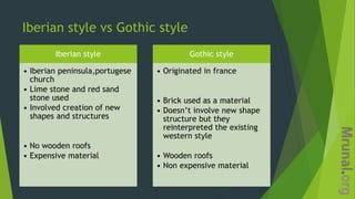 Iberian style vs Gothic style
Iberian style
• Iberian peninsula,portugese
church
• Lime stone and red sand
stone used
• Involved creation of new
shapes and structures
• No wooden roofs
• Expensive material
Gothic style
• Originated in france
• Brick used as a material
• Doesn’t involve new shape
structure but they
reinterpreted the existing
western style
• Wooden roofs
• Non expensive material
 