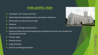 Indo gothic style
 Florished in 19th century till 1911
 Hybrid style having Mughal,hindu and western influence
 Also known as Indo-saracenic style
 Features
 Elaborate and large constructions
 Advance british structural engineering standards hence fine use of steel,iron
and poured concrete
 Thinner walls
 Pointed arches
 Large windows
 Church-crucified ground plan
 