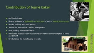 Contribution of lourie baker
 Architect of poor
 He was a pioneer of sustainable architecture as well as organic architecture
 Merged building with environment
 Ventilation and thermal comfort arrangement
 Used loacally available material
 Introduced pillar-slab construction method-reduce the consumption of steel
and cement
 Revolutionize the mass housing in kerala
 