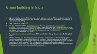 Green building in India
 A green building is one which uses less water, optimises energy efficiency, conserves natural
resources, generates less waste and provides healthier spaces for occupants, as compared to
a conventional building
 EDGE Program in India[edit]
 The IFC, a member of the World Bank Group, and the Confederation of Real Estate
Developers' Associations of India (CREDAI), apex body of private real estate developers, have
partnered to promote green buildings in the country through IFC’s EDGE certification. An MoU
was signed in the presence of Minister for Environment and ForestsPrakash
Javadekar on[2] November 25, 2014.
 The Indian Bureau of Energy Efficiency (BEE) launched the Energy Conservation Building Code
(ECBC).
 GRIHA is a rating tool that helps people assesses the performance of their building against
certain nationally acceptable benchmarks. It evaluates the environmental performance of a
building holistically over its entire life cycle, thereby providing a definitive standard for what
constitutes a ‘green building’. The rating system, based on accepted energy and
environmental principles, will seek to strike a balance between the established practices and
emerging concepts, both national and international.
 