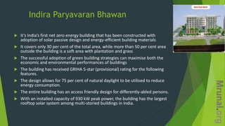 Indira Paryavaran Bhawan
 It’s India’s first net zero energy building that has been constructed with
adoption of solar passive design and energy-efficient building materials
 It covers only 30 per cent of the total area, while more than 50 per cent area
outside the building is a soft area with plantation and grass
 The successful adoption of green building strategies can maximise both the
economic and environmental performances of buildings
 The building has received GRIHA 5-star (provisional) rating for the following
features.
 The design allows for 75 per cent of natural daylight to be utilised to reduce
energy consumption.
 The entire building has an access friendly design for differently-abled persons.
 With an installed capacity of 930 kW peak power, the building has the largest
rooftop solar system among multi-storied buildings in India.
 