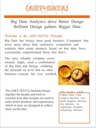 ®




    Big Data Analytics drive Better Design
     Brilliant Design gathers Bigger Data

Welcome to the (ART+DATA) Principle
Big Data has always been good business. Companies that
know more about their customers, competitors and
markets, then create products based on that data, have
consistently outperformed those that don’t.
The most valuable company every
created, Apple, used a combination
of Big Data and Design, validating
the principle on level that no other
business concept has ever reached.

                                         Better Design::Bigger Data

The (ART+DATA) Institute brings           Who benefits: CEOs,
together the people and tools to          CMOs, CSOs, CIOs,
examine how data insights are used to     creative directors, non-
make better products and experiences,     profit program directors,
                                          city planners, ux
which in turn, are designed to collect    experience designers,
more useful data.                         technology directors.
 