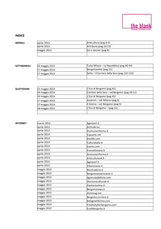 INDICE	
   	
  
	
  
MENSILI	
   aprile	
  2013	
   Artecultura	
  (pag.4-­‐5)	
  
aprile	
  2013	
   Artribune	
  (pag.10-­‐13)	
  
maggio	
  2013	
   Art	
  e	
  dossier	
  (pag.8)	
  
SETTIMANALI	
   16	
  maggio	
  2013	
   Tutto	
  Milano	
  –	
  La	
  Repubblica	
  (pag.40-­‐44)	
  
17	
  maggio	
  2013	
   Bergamosette	
  (pag.21)	
  
17	
  maggio	
  2013	
   Sette	
  –	
  Il	
  Corriere	
  della	
  Sera	
  (pag.122-­‐123)	
  
QUOTIDIANI	
   15	
  maggio	
  2013	
   L’Eco	
  di	
  Bergamo	
  (pag.45)	
  
16	
  maggio	
  2013	
   Corriere	
  della	
  Sera	
  –	
  ed.Bergamo	
  (pag.10-­‐11)	
  
16	
  maggio	
  2013	
   L’Eco	
  di	
  Bergamo	
  (pag.45)	
  
17	
  maggio	
  2013	
   Avvenire	
  –	
  ed.	
  Milano	
  (pag.4)	
  
17	
  maggio	
  2013	
   Il	
  Giorno	
  –	
  ed.	
  Bergamo	
  (pag.5)	
  
18	
  maggio	
  2013	
   L’Eco	
  di	
  Bergamo	
  –	
  (pag.51)	
  
	
  
INTERNET	
   marzo	
  2013	
   Agenparl.it	
  
aprile	
  2013	
   Artitude.eu	
  
aprile	
  2013	
   Ilcomuneinforma.it	
  
aprile	
  2013	
   Espoarte.net	
  
aprile	
  2013	
   Artslife.com	
  
aprile	
  2013	
   Culturaitalia.it	
  
aprile	
  2013	
   Events.com	
  
aprile	
  2013	
   Finesettimana.it	
  
aprile	
  2013	
   Ilcomuneinforma.it	
  
aprile	
  2013	
   Arteculturaok.it	
  
aprile	
  2013	
   Agenparl.it	
  
aprile	
  2013	
   Inbenessere.it	
  
maggio	
  2013	
   Ninniradicini.it	
  
maggio	
  2013	
   Bergamoavvenimenti.it	
  
maggio	
  2013	
   Ilgiornaledellarte.com	
  
maggio	
  2013	
   Ilturismoculturale.it	
  
maggio	
  2013	
   Flashartonline.it	
  
maggio	
  2013	
   Bergamonews.it	
  
maggio	
  2013	
   Alchimag.net	
  
maggio	
  2013	
   Bergamo.corriere.it	
  
maggio	
  2013	
   Bolognainforma.com	
  
maggio	
  2013	
   Creativityfairbergamo.com	
  
maggio	
  2013	
   Ecodibergamo.it	
  
 