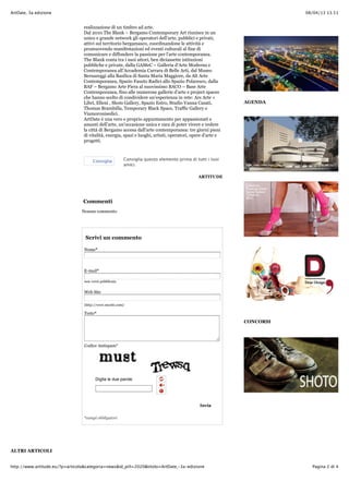 08/04/13 13.51ArtDate, 3a edizione
Pagina 2 di 4http://www.artitude.eu/?p=articolo&categoria=news&id_pill=2020&titolo=ArtDate,-3a-edizione
realizzazione di un timbro ad arte.
Dal 2010 The Blank – Bergamo Contemporary Art riunisce in un
unico e grande network gli operatori dell’arte, pubblici e privati,
attivi sul territorio bergamasco, coordinandone le attività e
promuovendo manifestazioni ed eventi culturali al fine di
comunicare e diffondere la passione per l’arte contemporanea.
The Blank conta tra i suoi attori, ben diciassette istituzioni
pubbliche e private, dalla GAMeC – Galleria d’Arte Moderna e
Contemporanea all’Accademia Carrara di Belle Arti, dal Museo
Bernareggi alla Basilica di Santa Maria Maggiore, da Alt Arte
Contemporanea, Spazio Fausto Radici allo Spazio Polaresco, dalla
BAF – Bergamo Arte Fiera al nuovissimo BACO – Base Arte
Contemporanea, fino alle numerose gallerie d’arte e project spaces
che hanno scelto di condividere un’esperienza in rete: Ars Arte +
Libri, Elleni , Shots Gallery, Spazio Estro, Studio Vanna Casati,
Thomas Brambilla, Temporary Black Space, Traffic Gallery e
Viamoronisedici.
ArtDate è una vero e proprio appuntamento per appassionati e
amanti dell’arte, un’occasione unica e rara di poter vivere e vedere
la città di Bergamo accesa dall'arte contemporanea: tre giorni pieni
di vitalità, energia, spazi e luoghi, artisti, operatori, opere d'arte e
progetti.
ARTITUDE
Commenti
Nessun commento
Scrivi un commento
Nome*
E-mail*
non verrà pubblicata
Web Site
(http://www.mysite.com)
Testo*
Codice Antispam*
Invia
*campi obbligatori
ALTRI ARTICOLI
AGENDA
CONCORSI
Consiglia Consiglia questo elemento prima di tutti i tuoi
amici.
Digita le due parole:
 