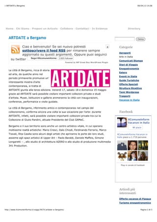 08/04/13 14.06» ARTDATE a Bergamo
Pagina 1 di 3http://www.ilcomuneinforma.it/viaggi/9474/artdate-a-bergamo/
X
Powered by WP Greet Box WordPress Plugin
ARTDATE a Bergamo
Ciao e benvenuto! Se sei nuovo potresti
sottoscrivere il feed RSS per rimanere sempre
aggiornato su questi argomenti. Oppure puoi seguirci
su twitter SeguiSegui @ilcomuneinforma@ilcomuneinforma 3.925 follower
La città di Bergamo, ricca di storia
ed arte, da qualche anno nel
periodo primaverile promuove un’
interessante mostra d’arte
contemporanea, si tratta di
ARTDATE giunta alla terza edizione. Venerdì 17, sabato 18 e domenica 19 maggio
grazie ad ARTDATE sarà possibile visitare importanti collezioni private e studi
d’artista. Musei, Istituzioni e gallerie animeranno la città con inaugurazioni,
conferenze, performance e visite guidate.
La città di Bergamo, riferimento antico e contemporaneo nel campo del
collezionismo, conferma ancora una volta la sua vocazione per l’arte: durante
ARTDATE, infatti, sarà possibile visitare importanti collezioni private tra cui la
Collezione di Giulio Pandini, attuale Presidente del Club GAMeC.
Bergamo e il suo territorio sono anche un centro artistico vitale, in cui operano
moltissime realtà artistiche: Mario Cresci, Italo Chiodi, Ferdinando Ferrario, Marco
Travali, Rita Casdia sono alcuni degli artisti che apriranno le porte dei loro studi,
assieme agli spazi artistici di Upper Art – Paolo Baraldi, Daniele Maffeis, Simone
Longaretti – , allo studio di architettura AZERO e allo studio di produzione multimedia
341 Production.
Home - Chi Siamo - Proponi un Articolo - Collabora - Contattaci - In Evidenza Directory
Cerca
Categorie
Aeroporti
Arte in Italia
Comunicati Stampa
Diari di Viaggio
Enogastronomia
Estero
Eventi in Italia
Guide Turistiche
Offerte Speciali
Strutture Ricettive
Temi Wordpress
Trasporti
Vacanze in Italia
Facebook
IlComuneInforma
Vacanze in Italia
Mi piace
IlComuneInforma Vacanze in
Italia piace a 1.719 persone.
Plug-in sociale di Facebook
Articoli più
interessanti
Offerte vacanze di Pasqua
Turismo enogastronomico
 