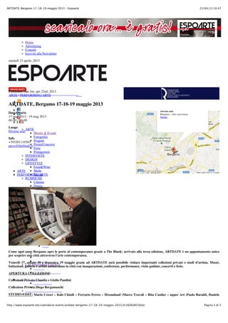 23/04/13 10.47ARTDATE, Bergamo 17-18-19 maggio 2013 – Espoarte
Pagina 1 di 5http://www.espoarte.net/calendario-eventi/artdate-bergamo-17-18-19-maggio-2013/#.UXZKdXCOVyU
Home
Advertising
Contatti
Iscriviti alla Newsletter
martedì 23 aprile, 2013
ARTE
Mostre & Eventi
Fotografia
Progetti
Premi/Concorsi
Fiere
Protagonisti
INTERVISTE
DESIGN
LIFESTYLE
Food&Wine
Moda
Travel
RUBRICHE
Cinema
Danza
Fumetto
Musica
Teatro
EDITORIA
GALLERIE
Bonelli
Cardelli&Fontana
Galleria Le Arti
Guidi&Schoen
Officine Immagine
Studio Vigato
SPECIALS
Focus
La Biennale Venezia
2013
CALENDARIO EVENTI
Published On: lun, apr 22nd, 2013
ARTE / PERFORMING ARTS
ARTDATE, Bergamo 17-18-19 maggio 2013
Data/Orario
17 mag 2013 - 19 mag 2013
00:00 - 00:00
Luogo
Diverse sedi
Info
+393201116583
press@theblank.it
ARTE
PERFORMING ARTS
Come ogni anno Bergamo apre le porte al contemporaneo grazie a The Blank: arrivato alla terza edizione, ARTDATE è un appuntamento unico
per scoprire una città attraverso l’arte contemporanea.
Venerdì 17, sabato 18 e domenica 19 maggio grazie ad ARTDATE sarà possibile visitare importanti collezioni private e studi d’artista. Musei,
Istituzioni, gallerie e artisti animeranno la città con inaugurazioni, conferenze, performance, visite guidate, concerti e feste.
APERTURA COLLEZIONI:
Collezione Privata Claudia e Giulio Pandini
Collezione Privata Diego Bergamaschi
STUDIO VISIT: Mario Cresci – Italo Chiodi – Ferrario Freres – Dreamland (Marco Travali – Rita Casdia) – upper Art (Paolo Baraldi, Daniele
Diverse sedi
Bergamo - città e provincia
Details
Map data ©2013 Google
 
