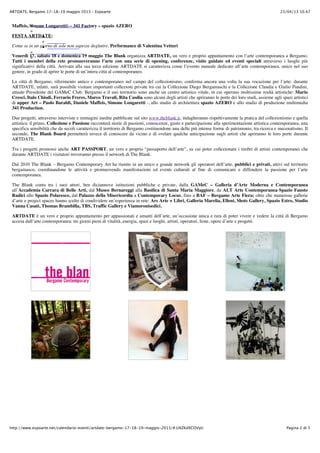 23/04/13 10.47ARTDATE, Bergamo 17-18-19 maggio 2013 – Espoarte
Pagina 2 di 5http://www.espoarte.net/calendario-eventi/artdate-bergamo-17-18-19-maggio-2013/#.UXZKdXCOVyU
Maffeis, Simone Longaretti) – 341 Factory – spazio AZERO
FESTA ARTDATE:
Come se in un giorno di sole non sapesse deglutire, Performance di Valentina Vetturi
Venerdì 17, sabato 18 e domenica 19 maggio The Blank organizza ARTDATE, un vero e proprio appuntamento con l’arte contemporanea a Bergamo.
Tutti i membri della rete promuoveranno l’arte con una serie di opening, conferenze, visite guidate ed eventi speciali attraverso i luoghi più
significativi della città. Arrivata alla sua terza edizione ARTDATE si caratterizza come l’evento annuale dedicato all’arte contemporanea, unico nel suo
genere, in grado di aprire le porte di un’intera città al contemporaneo.
La città di Bergamo, riferimento antico e contemporaneo nel campo del collezionismo, conferma ancora una volta la sua vocazione per l’arte: durante
ARTDATE, infatti, sarà possibile visitare importanti collezioni private tra cui la Collezione Diego Bergamaschi e la Collezione Claudia e Giulio Pandini,
attuale Presidente del GAMeC Club. Bergamo e il suo territorio sono anche un centro artistico vitale, in cui operano moltissime realtà artistiche: Mario
Cresci, Italo Chiodi, Ferrario Freres, Marco Travali, Rita Casdia sono alcuni degli artisti che apriranno le porte dei loro studi, assieme agli spazi artistici
di upper Art – Paolo Baraldi, Daniele Maffeis, Simone Longaretti -, allo studio di architettura spazio AZERO e allo studio di produzione multimedia
341 Production.
Due progetti, attraverso interviste e immagini inedite pubblicate sul sito www.theblank.it, indagheranno rispettivamente la pratica del collezionismo e quella
artistica: il primo, Collezione e Passione racconterà storie di passioni, conoscenze, gusto e partecipazione alla sperimentazione artistica contemporanea, una
specifica sensibilità che da secoli caratterizza il territorio di Bergamo costituendone una delle più intense forme di patrimonio, tra ricerca e mecenatismo. Il
secondo, The Blank Board permetterà invece di conoscere da vicino e di svelare qualche anticipazione sugli artisti che apriranno le loro porte durante
ARTDATE.
Tra i progetti promossi anche ART PASSPORT, un vero e proprio “passaporto dell’arte”, su cui poter collezionare i timbri di artisti contemporanei che
durante ARTDATE i visitatori troveranno presso il network di The Blank.
Dal 2010 The Blank – Bergamo Contemporary Art ha riunito in un unico e grande network gli operatori dell’arte, pubblici e privati, attivi sul territorio
bergamasco, coordinandone le attività e promuovendo manifestazioni ed eventi culturali al fine di comunicare e diffondere la passione per l’arte
contemporanea.
The Blank conta tra i suoi attori, ben diciannove istituzioni pubbliche e private, dalla GAMeC – Galleria d’Arte Moderna e Contemporanea
all’Accademia Carrara di Belle Arti, dal Museo Bernareggi alla Basilica di Santa Maria Maggiore, da ALT Arte Contemporanea-Spazio Fausto
Radici allo Spazio Polaresco, dal Palazzo della Misericordia a Contemporary Locus, fino a BAF – Bergamo Arte Fiera; oltre che numerose gallerie
d’arte e project spaces hanno scelto di condividere un’esperienza in rete: Ars Arte + Libri, Galleria Marelia, Elleni, Shots Gallery, Spazio Estro, Studio
Vanna Casati, Thomas Brambilla, TBS, Traffic Gallery e Viamoronisedici.
ARTDATE è un vero e proprio appuntamento per appassionati e amanti dell’arte, un’occasione unica e rara di poter vivere e vedere la città di Bergamo
accesa dall’arte contemporanea: tre giorni pieni di vitalità, energia, spazi e luoghi, artisti, operatori, feste, opere d’arte e progetti.
 