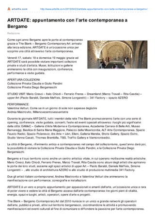 art slif e.com http://www.artslife.com/2013/04/23/artdate-appuntamento-con-larte-contemporanea-a-bergamo/
ARTDATE: appuntamento con l’arte contemporanea a
Bergamo
Redazione
Come ogni anno Bergamo apre le porte al contemporaneo
grazie a The Blank – Bergamo Contemporary Art: arrivato
alla terza edizione, ARTDATE è un’occasione unica per
scoprire una città attraverso l’arte contemporanea.
Venerdì 17, sabato 18 e domenica 19 maggio grazie ad
ARTDATE sarà possibile visitare importanti collezioni
private e studi d’artista. Musei, Istituzioni e gallerie
animeranno la città con inaugurazioni, conf erenze,
perf ormance e visite guidate.
APERTURA COLLEZIONI:
Collezione Privata Claudia e Giulio Pandini
Collezione Privata Diego Bergamaschi
STUDIO VISIT: Mario Cresci – Italo Chiodi – Ferrario Freres – Dreamland (Marco Travali – Rita Casdia) –
upper Art (Paolo Baraldi, Daniele Maf f eis, Simone Longaretti) – 341 Factory – spazio AZERO
PERFORMANCE:
Valentina Vetturi, Come se in un giorno di sole non sapesse deglutire
Andrea Mastrovito, Millenovecentosessantatre
Durante le giornate ARTDATE, tutti i membri della rete The Blank promuoveranno l’arte con una serie di
opening, conf erenze, visite guidate, concerti, f este ed eventi speciali attraverso i luoghi più signif icativi
della città: GAMeC – Galleria d’Arte Moderna e Contemporanea, Accademia Carrara di Belle Arti, Museo
Bernareggi, Basilica di Santa Maria Maggiore, Palazzo della Misericordia, ALT Arte Contemporanea, Spazio
Fausto Radici, Spazio Polaresco, Ars Arte + Libri, Elleni, Galleria Marelia, Shots Gallery, Spazio Estro,
Studio Vanna Casati, Thomas Brambilla, TBS, Traf f ic Gallery e Viamoronisedici.
La città di Bergamo, rif erimento antico e contemporaneo nel campo del collezionismo, quest’anno darà poi,
la possibilità di visitare la Collezione Private Claudia e Giulio Pandini, e la Collezione Privata Diego
Bergamaschi.
Bergamo e il suo territorio sono anche un centro artistico vitale, in cui operano moltissime realtà artistiche:
Mario Cresci, Italo Chiodi, Ferrario Freres, Marco Travali, Rita Casdia sono alcuni degli artisti che apriranno
le porte dei loro studi, assieme agli spazi artistici di upper Art – Paolo Baraldi, Daniele Maf f eis, Simone
Longaretti – , allo studio di architettura AZERO e allo studio di produzione multimedia 341 Factory.
Due gli artisti italiani contemporanei, Andrea Mastrovito e Valentina Vetturi che animeranno la
manif estazione con perf ormance, coreograf ie e installazioni.
ARTDATE è un vero e proprio appuntamento per appassionati e amanti dell’arte, un’occasione unica e rara
di poter vivere e vedere la città di Bergamo accesa dall’arte contemporanea: tre giorni pieni di vitalità,
energia, spazi e luoghi, artisti, operatori, opere d’arte e progetti.
The Blank – Bergamo Contemporary Art dal 2010 riunisce in un unico e grande network gli operatori
dell’arte, pubblici e privati, attivi sul territorio bergamasco, coordinandone le attività e promuovendo
manif estazioni ed eventi culturali al f ine di comunicare e dif f ondere la passione per l’arte contemporanea.
 