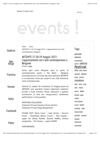 23/04/13 10.44artdate-17-18-19-maggio-2013-l-appuntamento-con-l-arte-contemporanea-a-bergamo | italia
Pagina 1 di 7http://www.veranstaltungen-eventi.com/Italia/artdate-17-18-19-maggio-2013-l-appuntamento-con-l-arte-contemporanea-a-bergamo.html
Home Italia
ARTDATE 17-18-19 maggio 2013 - l'appuntamento con l'arte
contemporanea a Bergamo
Come ogni anno Bergamo apre le porte al
contemporaneo grazie a The Blank - Bergamo
Contemporary Art: arrivato alla terza edizione, ARTDATE
è un'occasione unica per scoprire una città attraverso
l’arte contemporanea.
Venerdì 17, sabato 18 e domenica 19 maggio grazie ad
ARTDATE sarà possibile visitare importanti collezioni
private e studi d’artista. Musei, Istituzioni e gallerie
animeranno la città con inaugurazioni, conferenze,
performance e visite guidate.
APERTURA COLLEZIONI:
Collezione Privata Claudia e Giulio Pandini
Collezione Privata Diego Bergamaschi
STUDIO VISIT: Mario Cresci – Italo Chiodi – Ferrario
Freres – Dreamland (Marco Travali – Rita Casdia) -
upper Art (Paolo Baraldi, Daniele Maffeis, Simone
Longaretti) – 341 Factory – spazio AZERO
PERFORMANCE:
Martedì, 23 Aprile 2013
cerca...
Südtirol
Alto
Adige
Trentino
Veneto
Facebook
Video
ARTDATE 17-18-19 maggio 2013 -
l'appuntamento con l'arte contemporanea a
Bergamo
Postato in Italia.
Tags
giornate
südtiroler
springgingerle
schlern südtirol
festival
badia gusto mahler
sterzinger bolzano
strada mercato
maratona
sagra terme visite
safari music
musica bozen
zinnen serate
cucina
kammerlander
skicard brixen
volleyball teatro
therme tirolo
speckfest mountain
highland
kombiticket
skimarathon
Italia
 