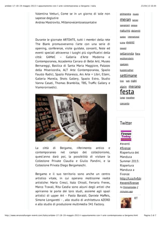 23/04/13 10.44artdate-17-18-19-maggio-2013-l-appuntamento-con-l-arte-contemporanea-a-bergamo | italia
Pagina 2 di 7http://www.veranstaltungen-eventi.com/Italia/artdate-17-18-19-maggio-2013-l-appuntamento-con-l-arte-contemporanea-a-bergamo.html
Valentina Vetturi, Come se in un giorno di sole non
sapesse deglutire
Andrea Mastrovito, Millenovecentosessantatre
Durante le giornate ARTDATE, tutti i membri della rete
The Blank promuoveranno l’arte con una serie di
opening, conferenze, visite guidate, concerti, feste ed
eventi speciali attraverso i luoghi più significativi della
città: GAMeC – Galleria d’Arte Moderna e
Contemporanea, Accademia Carrara di Belle Arti, Museo
Bernareggi, Basilica di Santa Maria Maggiore, Palazzo
della Misericordia, ALT Arte Contemporanea, Spazio
Fausto Radici, Spazio Polaresco, Ars Arte + Libri, Elleni,
Galleria Marelia, Shots Gallery, Spazio Estro, Studio
Vanna Casati, Thomas Brambilla, TBS, Traffic Gallery e
Viamoronisedici.
La città di Bergamo, riferimento antico e
contemporaneo nel campo del collezionismo,
quest'anno darà poi, la possibilità di visitare la
Collezione Private Claudia e Giulio Pandini, e la
Collezione Privata Diego Bergamaschi.
Bergamo e il suo territorio sono anche un centro
artistico vitale, in cui operano moltissime realtà
artistiche: Mario Cresci, Italo Chiodi, Ferrario Freres,
Marco Travali, Rita Casdia sono alcuni degli artisti che
apriranno le porte dei loro studi, assieme agli spazi
artistici di upper Art - Paolo Baraldi, Daniele Maffeis,
Simone Longaretti - , allo studio di architettura AZERO
e allo studio di produzione multimedia 341 Factory.
primavera museo
meran tallner
spargelzeit pasqua
naturns dolomiti
gustav international
scena eventi
oswald
sellaronda fiera
wolkenstein
spatzen
kastelruther
settimane
tirol tutti night
alpin merano
festa
lungo marathon
concerto
Twitter
#eventi
#firenze
Riapertura del
Manduca
Summer 2013:
Riapertura
Manduca a
Firenze
http://t.co/tvfjdmwXSg
#eventifirenze
by firenzetoday 2
minutes ago
RT
 