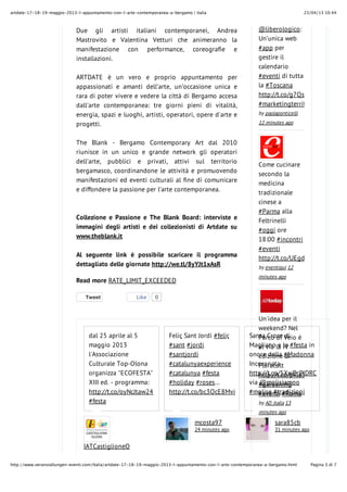 23/04/13 10.44artdate-17-18-19-maggio-2013-l-appuntamento-con-l-arte-contemporanea-a-bergamo | italia
Pagina 3 di 7http://www.veranstaltungen-eventi.com/Italia/artdate-17-18-19-maggio-2013-l-appuntamento-con-l-arte-contemporanea-a-bergamo.html
TweetTweet
Due gli artisti italiani contemporanei, Andrea
Mastrovito e Valentina Vetturi che animeranno la
manifestazione con performance, coreografie e
installazioni.
ARTDATE è un vero e proprio appuntamento per
appassionati e amanti dell’arte, un’occasione unica e
rara di poter vivere e vedere la città di Bergamo accesa
dall'arte contemporanea: tre giorni pieni di vitalità,
energia, spazi e luoghi, artisti, operatori, opere d'arte e
progetti.
The Blank - Bergamo Contemporary Art dal 2010
riunisce in un unico e grande network gli operatori
dell’arte, pubblici e privati, attivi sul territorio
bergamasco, coordinandone le attività e promuovendo
manifestazioni ed eventi culturali al fine di comunicare
e diffondere la passione per l’arte contemporanea.
Collezione e Passione e The Blank Board: interviste e
immagini degli artisti e dei collezionisti di Artdate su
www.theblank.it
Al seguente link è possibile scaricare il programma
dettagliato delle giornate http://we.tl/8yYJt1xAsR
Read more RATE_LIMIT_EXCEEDED
Like 0
IATCastiglioneO
14 minutes ago
mcosta97
24 minutes ago
sara85cb
31 minutes ago
dal 25 aprile al 5
maggio 2013
l'Associazione
Culturale Top-Olona
organizza "ECOFESTA"
XIII ed. - programma:
http://t.co/oyNcJtaw24
#festa
Feliç Sant Jordi #feliç
#sant #jordi
#santjordi
#catalunyaexperience
#catalunya #festa
#holiday #roses…
http://t.co/bc3OcE8Mvi
Santa Croce di
Magliano e la #festa in
onore della #Madonna
Incoronata
http://t.co/5XwDrPlDRC
via @molisiamoo
#molise #tradizioni
@liberologico:
Un’unica web
#app per
gestire il
calendario
#eventi di tutta
la #Toscana
http://t.co/g7QsmyI6EN
#marketingterritoriale
by paolaponticelli
12 minutes ago
Come cucinare
secondo la
medicina
tradizionale
cinese a
#Parma alla
Feltrinelli
#oggi ore
18:00 #incontri
#eventi
http://t.co/UEgdgZfAHY
by eventiqui 12
minutes ago
Un'idea per il
weekend? Nel
Parco di Veio è
al via la IV
edizione di
Floracult
http://t.co/pRle5DTyqQ
#gardening
#eventi #Roma
by AD_italia 13
minutes ago
 