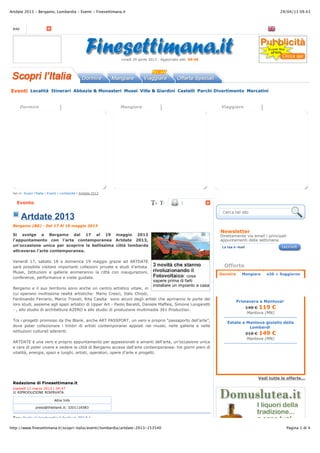 29/04/13 09.43Artdate 2013 - Bergamo, Lombardia - Eventi - Finesettimana.it
Pagina 1 di 4http://www.finesettimana.it/scopri-italia/eventi/lombardia/artdate-2013-153540
Vedi tutte le offerte...
RSS
lunedì 29 aprile 2013 - Aggiornato alle: 09:46
Eventi Località Itinerari Abbazie & Monasteri Musei Ville & Giardini Castelli Parchi Divertimento Mercatini
Dormire Mangiare Viaggiare
!
Sei in: Scopri l'Italia | Eventi | Lombardia | Artdate 2013
Evento |
Artdate 2013
Bergamo (BG) - Dal 17 Al 19 maggio 2013
Si svolge a Bergamo dal 17 al 19 maggio 2013
l'appuntamento con l'arte contemporanea Artdate 2013,
un'occasione unica per scoprire la bellissima città lombarda
attraverso l’arte contemporanea.
Venerdì 17, sabato 18 e domenica 19 maggio grazie ad ARTDATE
sarà possibile visitare importanti collezioni private e studi d’artista.
Musei, Istituzioni e gallerie animeranno la città con inaugurazioni,
conferenze, performance e visite guidate.
Bergamo e il suo territorio sono anche un centro artistico vitale, in
cui operano moltissime realtà artistiche: Mario Cresci, Italo Chiodi,
Ferdinando Ferrario, Marco Travali, Rita Casdia sono alcuni degli artisti che apriranno le porte dei
loro studi, assieme agli spazi artistici di Upper Art - Paolo Baraldi, Daniele Maffeis, Simone Longaretti
- , allo studio di architettura AZERO e allo studio di produzione multimedia 341 Production.
Tra i progetti promossi da the Blank, anche ART PASSPORT, un vero e proprio “passaporto dell’arte”,
dove poter collezionare i timbri di artisti contemporanei apposti nei musei, nelle gallerie e nelle
istituzioni culturali aderenti.
ARTDATE è una vero e proprio appuntamento per appassionati e amanti dell’arte, un’occasione unica
e rara di poter vivere e vedere la città di Bergamo accesa dall'arte contemporanea: tre giorni pieni di
vitalità, energia, spazi e luoghi, artisti, operatori, opere d'arte e progetti.
Redazione di Finesettimana.it
martedì 12 marzo 2013 | 04:47
© RIPRODUZIONE RISERVATA
Altre Info
press@theblank.it; 3201116583
Tag: festival lombardia | festival 2013 |
Newsletter
Direttamente via email i principali
appuntamenti della settimana
La tua e-mail
Offerte
Primavera a Mantova!
140 ! 119 !
Mantova (MN)
Estate a Mantova gioiello della
Lombardi
210 ! 149 !
Mantova (MN)
La bella dormiente
La Bella Dormiente nasce nel 2005,
con l’intento di offrire ai propri ospiti
un luogo dove...
Villa dei Platani
Raggiungibile con facilità da ogni
direzione, ubicato in centro nel
distretto della stazio...
Agriturismo Selvapiana
L' Agriturismo Selvapiana è situato in
una splendida posizione panoramica,
in terra di To...
▶
Ristorante Barbagia
Olbia (OT)
La genuinità dei prodotti, la
squisitezza dei nostri piatti
rendono il ristorante Barbagia...
L'angolo divino
Urbino (PU)
Situata nel cuore della città,
scendendo pochi passi di Via
Cesare Battisti (già Lavagine)...
▶
PRAGA
SPECIALE PONTI APRILE/MAGGIO
Quote da 212,00 !
▶
ShareShareShare
Dormire Mangiare e20 + Soggiorno
 