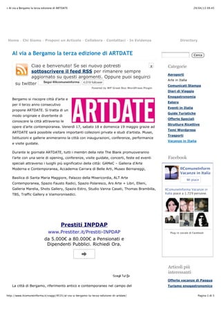 29/04/13 09.45» Al via a Bergamo la terza edizione di ARTDATE
Pagina 1 di 3http://www.ilcomuneinforma.it/viaggi/9535/al-via-a-bergamo-la-terza-edizione-di-artdate/
X
Powered by WP Greet Box WordPress Plugin
Al via a Bergamo la terza edizione di ARTDATE
Ciao e benvenuto! Se sei nuovo potresti
sottoscrivere il feed RSS per rimanere sempre
aggiornato su questi argomenti. Oppure puoi seguirci
su twitter SeguiSegui @ilcomuneinforma@ilcomuneinforma 4.019 follower
Bergamo si riscopre città d’arte e
per il terzo anno consecutivo
propone ARTDATE. Si tratta di un
modo originale e divertente di
conoscere la città attraverso le
opere d’arte contemporanea. Venerdì 17, sabato 18 e domenica 19 maggio grazie ad
ARTDATE sarà possibile visitare importanti collezioni private e studi d’artista. Musei,
Istituzioni e gallerie animeranno la città con inaugurazioni, conferenze, performance
e visite guidate.
Durante le giornate ARTDATE, tutti i membri della rete The Blank promuoveranno
l’arte con una serie di opening, conferenze, visite guidate, concerti, feste ed eventi
speciali attraverso i luoghi più significativi della città: GAMeC – Galleria d’Arte
Moderna e Contemporanea, Accademia Carrara di Belle Arti, Museo Bernareggi,
Basilica di Santa Maria Maggiore, Palazzo della Misericordia, ALT Arte
Contemporanea, Spazio Fausto Radici, Spazio Polaresco, Ars Arte + Libri, Elleni,
Galleria Marelia, Shots Gallery, Spazio Estro, Studio Vanna Casati, Thomas Brambilla,
TBS, Traffic Gallery e Viamoronisedici.
La città di Bergamo, riferimento antico e contemporaneo nel campo del
Home - Chi Siamo - Proponi un Articolo - Collabora - Contattaci - In Evidenza Directory
Cerca
Categorie
Aeroporti
Arte in Italia
Comunicati Stampa
Diari di Viaggio
Enogastronomia
Estero
Eventi in Italia
Guide Turistiche
Offerte Speciali
Strutture Ricettive
Temi Wordpress
Trasporti
Vacanze in Italia
Facebook
IlComuneInforma
Vacanze in Italia
Mi piace
IlComuneInforma Vacanze in
Italia piace a 1.729 persone.
Plug-in sociale di Facebook
Articoli più
interessanti
Offerte vacanze di Pasqua
Turismo enogastronomico
Prestiti INPDAP
www.Prestiter.it/Prestiti-INPDAP
da 5.000! a 80.000! a Pensionati e
Dipendenti Pubblici. Richiedi Ora.
 