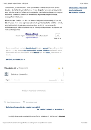 29/04/13 09.45» Al via a Bergamo la terza edizione di ARTDATE
Pagina 2 di 3http://www.ilcomuneinforma.it/viaggi/9535/al-via-a-bergamo-la-terza-edizione-di-artdate/
« Collezione Maramotti: tre mostre imperdibili
Un viaggio romantico? A Dublino »
collezionismo, quest’anno darà poi la possibilità di visitare la Collezione Private
Claudia e Giulio Pandini, e la Collezione Privata Diego Bergamaschi. Una curiosità:
sono solo due gli artisti italiani contemporanei presenti alla manifestazione, Andrea
Mastrovito e Valentina Vetturi che animeranno le giornate con performance,
coreografie e installazioni.
Ad organizzare l’evento è la rete The Blank – Bergamo Contemporary Art che dal
2010 riunisce in un unico e grande network gli operatori dell’arte, pubblici e privati,
attivi sul territorio bergamasco, coordinandone le attività e promuovendo
manifestazioni ed eventi culturali al fine di comunicare e diffondere la passione per
l’arte contemporanea.
Questo Articolo è stato inserito da Gabriele Zompì (Google +: gabriele) il giorno 24 aprile 2013
alle ore 11:25 nella categoria Arte in Italia, Eventi in Italia, Lombardia. Puoi seguire tutti gli
aggiornamenti di questo articolo tramite gli RSS RSS 2.0 Feed. Puoi linkare questo articolo dal
tuo sito.
PROPONI UN TUO ARTICOLO
0 commenti • 2 repliche
Lascia un messaggio...
MiglioriMigliori ComunitàComunità CondividiCondividi
Nessuno ha ancora commentato.
Feed del commento Iscriviti via email
0
alla scoperta della cucina
e del vino toscano
Vacanze chic in Puglia
© Viaggi e Vacanze in Italia IlComuneInforma Powered by WordPress - Google+
Mostre e Musei
Trova le migliore mostre della tua città su PagineGialle!
PagineGialle.it/Musei
 