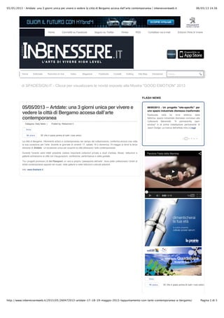 06/05/13 14.5605/05/2013 – Artdate: una 3 giorni unica per vivere e vedere la città di Bergamo accesa dall’arte contemporanea | inbenessereweb.it
Pagina 1 di 3http://www.inbenessereweb.it/2013/05/260472013-artdate-17-18-19-maggio-2013-lappuntamento-con-larte-contemporanea-a-bergamo/
05/05/2013 – Artdate: una 3 giorni unica per vivere e
vedere la città di Bergamo accesa dallʼarte
contemporanea
Categoria: Daily News | Posted by: Redazione C
La città di Bergamo, riferimento antico e contemporaneo nel campo del collezionismo, conferma ancora una volta
la sua vocazione per l’arte: durante le giornate di venerdì 17, sabato 18 e domenica 19 maggio si terrà la terza
edizione di Artdate, un’occasione unica per scoprire la città attraverso l’arte contemporanea.
Durante l’evento sarà infatti possibile visitare importanti collezioni private e studi d’artista. Musei, Istituzioni e
gallerie animeranno la città con inaugurazioni, conferenze, performance e visite guidate.
Tra i progetti promossi c’è Art Passport, un vero e proprio “passaporto dell’arte”, dove poter collezionare i timbri di
artisti contemporanei apposti nei musei, nelle gallerie e nelle istituzioni culturali aderenti.
Info: www.theblank.it
Media Partner di SPADESIGN.IT - Clicca per visualizzare le novità esposte alla Mostra "GOOD EMOTION" 2013
FLASH NEWS
Cerca...
Invia
Mi piace Di' che ti piace prima di tutti i tuoi amici.
06/05/2013 - Un progetto "site-specific" per
uno spazio industriale dismesso trasformato
in un centro aziendaleRealizzata nella ex torre elettrica della
fabbrica, spazio industriale dismesso connesso alla
Collezione Maramotti, "A permanently open
window" è la prima installazione permanente di
Jason Dodge. La ricerca dell'artista mira a Leggi
Invia
Mi piace Di' che ti piace prima di tutti i tuoi amici.
Home Connettiti su Facebook Seguici su Twitter Vimeo RSS Contattaci via e-mail Edizioni l'Arte di Vivere
Home Editoriale Rubriche on line Video Magazine Pubblicità Contatti Editing Site Map Disclaimer
• • • • • •
 