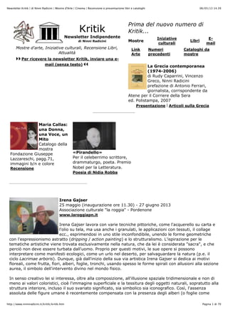 06/05/13 14.39Newsletter Kritik | di Ninni Radicini | Mostre d'Arte | Cinema | Recensione e presentazione libri e cataloghi
Pagina 1 di 70http://www.ninniradicini.it/kritik/kritik.htm
Kritik
Newsletter Indipendente
di Ninni Radicini
Mostre d'arte, Iniziative culturali, Recensione Libri,
Attualità
Per ricevere la newsletter Kritik, inviare una e-
mail (senza testo)
Prima del nuovo numero di
Kritik...
Mostre
Iniziative
culturali
Libri
E-
mail
Link
Arte
Numeri
precedenti
Cataloghi da
mostre
La Grecia contemporanea
(1974-2006)
di Rudy Caparrini, Vincenzo
Greco, Ninni Radicini
prefazione di Antonio Ferrari,
giornalista, corrispondente da
Atene per il Corriere della Sera
ed. Polistampa, 2007
Presentazione | Articoli sulla Grecia
Maria Callas:
una Donna,
una Voce, un
Mito
Catalogo della
mostra
Fondazione Giuseppe
Lazzareschi, pagg.71,
immagini b/n e colore
Recensione
«Pirandello»
Per il celeberrimo scrittore,
drammaturgo, poeta. Premio
Nobel per la Letteratura.
Poesia di Nidia Robba
Irena Gajser
25 maggio (inaugurazione ore 11.30) - 27 giugno 2013
Associazione culturale "la roggia" - Pordenone
www.laroggiapn.it
Irena Gajser lavora con varie tecniche pittoriche, come l'acquerello su carta e
l'olio su tela, ma usa anche i granulati, le applicazioni con tessuti, il collage
ecc., esprimendosi in uno stile inconfondibile, unendo le forme geometriche
con l'espressionismo astratto (dripping / action painting) e lo strutturalismo. L'ispirazione per le
tematiche artistiche viene trovata esclusivamente nella natura, che da lei è considerata "sacra", e che
perciò non deve essere turbata dall'uomo. Proprio per questi motivi, le sue opere si possono
interpretare come manifesti ecologici, come un urlo nel deserto, per salvaguardare la natura (p.e. il
ciclo Lacrimae arboris). Dunque, già dall'inizio della sua via artistica Irena Gajser si dedica ai motivi
floreali, come frutta, fiori, alberi, foglie, tronchi, usando spesso le forme spirali con allusioni alla sezione
aurea, il simbolo dell'intervento divino nel mondo fisico.
In senso creativo lei si interessa, oltre alla composizione, all'illusione spaziale tridimensionale e non di
meno ai valori coloristici, cioè l'immagine superficiale e la tessitura degli oggetti naturali, sopratutto alla
struttura interiore, incluso il suo svariato significato, sia simbolico sia iconografico. Così, l'assenza
assoluta delle figure umane è recentemente compensata con la presenza degli alberi (o foglie come
 