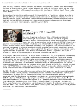 06/05/13 14.39Newsletter Kritik | di Ninni Radicini | Mostre d'Arte | Cinema | Recensione e presentazione libri e cataloghi
Pagina 2 di 70http://www.ninniradicini.it/kritik/kritik.htm
pars pro toto), un antico simbolo dell'uomo per la forma antropomorfica, che sta nello stesso tempo
riunendo le sfere terrestri e celesti in modo armonico. Ma l'armonia tra uomo e natura non può essere
perenne; invece, si deve coltivare continuamente, perchè alberi siamo infatti noi stessi. (Mario Berdic,
critico d'arte)
Irena Gajser (Maribor, Slovenia) laureata all' Art House College of Visual Arts a Lubiana (prof. Darko
Slavec). Ulteriore educazione presso vari riconosciuti artisti sloveni. Presidente della Associazione di
Belle Arti Maribor (DLUM), membro del consilio esecutivo della Unione nazionale delle associazioni di
belle arti slovene (ZDSLU). Partecipazioni a diverse colonie, simposi ed extempore in Slovenia ed
all'estero, numerevoli mostre personali e collettive, premi d'arte
ARTDATE
3a edizione, Bergamo, 17-18-19 maggio 2013
www.theblank.it
Una serie di opening, conferenze, visite guidate ed eventi speciali
attraverso i luoghi più significativi della città. La città di Bergamo,
riferimento antico e contemporaneo nel campo del collezionismo, conferma
ancora una volta la sua vocazione per l'arte: durante ARTDATE, infatti, sarà
possibile visitare importanti collezioni private tra cui la Collezione Diego Bergamaschi e la Collezione
Claudia e Giulio Pandini, attuale Presidente del GAMeC Club. Bergamo e il suo territorio sono anche un
centro artistico vitale, in cui operano moltissime realtà artistiche: Mario Cresci, Italo Chiodi, Ferrario
Freres, Marco Travali, Rita Casdia sono alcuni degli artisti che apriranno le porte dei loro studi, assieme
agli spazi artistici di upper Art - Paolo Baraldi, Daniele Maffeis, Simone Longaretti -, allo studio di
architettura spazio AZERO e allo studio di produzione multimedia 341 Factory.
Due progetti, attraverso interviste e immagini inedite pubblicate sul sito, sulla pratica del collezionismo
e quella artistica: il primo, Collezione e Passione racconterà storie di passioni, conoscenze, gusto e
partecipazione alla sperimentazione artistica contemporanea, una specifica sensibilità che da secoli
caratterizza il territorio di Bergamo costituendone una delle più intense forme di patrimonio, tra ricerca
e mecenatismo. Il secondo, The Blank Board permetterà invece di conoscere da vicino e di svelare
qualche anticipazione sugli artisti che apriranno le loro porte durante ARTDATE. Tra i progetti promossi
anche ART PASSPORT, un vero e proprio "passaporto dell'arte", su cui poter collezionare i timbri di
artisti contemporanei che durante ARTDATE i visitatori troveranno presso il network di The Blank.
Dal 2010 The Blank - Bergamo Contemporary Art ha riunito in un unico e grande network gli operatori
dell'arte, pubblici e privati, attivi sul territorio bergamasco, coordinandone le attività e promuovendo
manifestazioni ed eventi culturali al fine di comunicare e diffondere la passione per l'arte
contemporanea. The Blank conta tra i suoi attori, ben diciannove istituzioni pubbliche e private, dalla
GAMeC - Galleria d'Arte Moderna e Contemporanea all'Accademia Carrara di Belle Arti, dal Museo
Bernareggi alla Basilica di Santa Maria Maggiore, da ALT Arte Contemporanea-Spazio Fausto Radici allo
Spazio Polaresco, dal Palazzo della Misericordia a Contemporary Locus, fino a BAF - Bergamo Arte
Fiera; oltre che numerose gallerie d'arte e project spaces hanno scelto di condividere un'esperienza in
rete: Ars Arte + Libri, Galleria Marelia, Elleni, Shots Gallery, Spazio Estro, Studio Vanna Casati, Thomas
Brambilla, TBS, Traffic Gallery e Viamoronisedici.
 