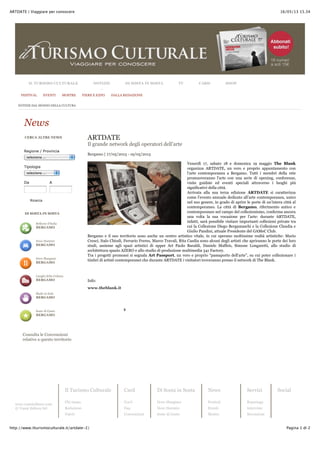 16/05/13 15.34ARTDATE | Viaggiare per conoscere
Pagina 1 di 2http://www.ilturismoculturale.it/artdate-2/
www.vannieditore.com
© Vanni Editore Srl
Il Turismo Culturale
Chi siamo
Redazione
Valori
Card
Cos’è
Faq
Convenzioni
Di Sosta in Sosta
Dove Mangiare
Dove Dormire
Soste di Gusto
News
Festival
Eventi
Mostre
Servizi
Reportage
Interviste
Recensioni
Social
Facebook
Bellezze d'Italia
BERGAMO
Dove Dormire
BERGAMO
Dove Mangiare
BERGAMO
Luoghi della Cultura
BERGAMO
Made in Italy
BERGAMO
Soste di Gusto
BERGAMO
Da A
Regione / Provincia
seleziona ...
Tipologia
seleziona ...
Ricerca
CERCA ALTRE NEWS
DI SOSTA IN SOSTA
Consulta le Convenzioni
relative a questo territorio
0
ARTDATE
Il grande network degli operatori dell’arte
Bergamo | 17/05/2013 - 19/05/2013
Venerdì 17, sabato 18 e domenica 19 maggio The Blank
organizza ARTDATE, un vero e proprio appuntamento con
l’arte contemporanea a Bergamo. Tutti i membri della rete
promuoveranno l’arte con una serie di opening, conferenze,
visite guidate ed eventi speciali attraverso i luoghi più
significativi della città.
Arrivata alla sua terza edizione ARTDATE si caratterizza
come l’evento annuale dedicato all’arte contemporanea, unico
nel suo genere, in grado di aprire le porte di un’intera città al
contemporaneo. La città di Bergamo, riferimento antico e
contemporaneo nel campo del collezionismo, conferma ancora
una volta la sua vocazione per l’arte: durante ARTDATE,
infatti, sarà possibile visitare importanti collezioni private tra
cui la Collezione Diego Bergamaschi e la Collezione Claudia e
Giulio Pandini, attuale Presidente del GAMeC Club.
Bergamo e il suo territorio sono anche un centro artistico vitale, in cui operano moltissime realtà artistiche: Mario
Cresci, Italo Chiodi, Ferrario Freres, Marco Travali, Rita Casdia sono alcuni degli artisti che apriranno le porte dei loro
studi, assieme agli spazi artistici di upper Art Paolo Baraldi, Daniele Maffeis, Simone Longaretti, allo studio di
architettura spazio AZERO e allo studio di produzione multimedia 341 Factory.
Tra i progetti promossi si segnala Art Passport, un vero e proprio “passaporto dell’arte”, su cui poter collezionare i
timbri di artisti contemporanei che durante ARTDATE i visitatori troveranno presso il network di The Blank.
Info:
www.theblank.it
NOTIZIE DAL MONDO DELLA CULTURA
News
IL TURISMO CULTURALE NOTIZIE DI SOSTA IN SOSTA TV CARD SHOP
FESTIVAL EVENTI MOSTRE FIERE E EXPO DALLA REDAZIONE
 