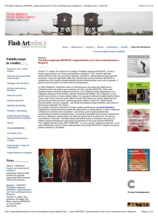 14/05/13 15.14The Blank organizza ARTDATE, l’appuntamento con l’arte contemporanea a Bergamo - Dettaglio news - Flash Art
Pagina 1 di 3http://www.flashartonline.it/interno.php?pagina=news_det&id=2611…nizza-ARTDATE,-l’appuntamento-con-l’arte-contemporanea-a-Bergamo
Home | Abbonamenti | Archivio | Ricerca | Advertising | Contatti | Flash Art International
<< VAI ALLA HOME DI QUESTA SEZIONE
Flash Art n. 310 - rivista
singola
Flash Art international 290 -
rivista singola
Catalogo Flash Art Event
Art Diary International
2012/2013
Flash Art on iPad
Art Diary Italia 2013
APPUNTI DI PITTURA
Pio Monti - Advertising
Prague Biennale 5/Prague
Biennale Photo 2 Catalogue
UN ITA
ITALIAN NEWBROW
Cat. Sandro Chia
Flash Art Italia Edizione
Limitata
Flash Art Italia + Flash Art
International
Prague Biennale 4 Catalogue
Firenze - 14/05/2013
Creare una corporate art
collection
Il workshop intensivo della
durata di tre giornate
organizzato dalla European
School of Economics ...
Bergamo - 13/05/2013
The Blank organizza
ARTDATE, l’appuntamento
con l’arte contemporanea a
Bergamo
Venerdì 17, sabato 18 e
domenica 19 maggio The
Blank organizza ARTDATE,
un vero e proprio
appuntame...
Bergamo
The Blank organizza ARTDATE, l’appuntamento con l’arte contemporanea a
Bergamo
13.05.2013
Venerdì 17, sabato 18 e domenica 19 maggio The Blank organizza ARTDATE, un vero e
proprio appuntamento con l’arte contemporanea a Bergamo. Tutti i membri della rete
promuoveranno l’arte con una serie di opening, conferenze, visite guidate ed eventi speciali
attraverso i luoghi più significativi della città. Arrivata alla sua terza edizione ARTDATE si
caratterizza come l’evento annuale dedicato all’arte contemporanea, unico nel suo genere, in
grado di aprire le porte di un’intera città al contemporaneo.
La città di Bergamo, riferimento antico e contemporaneo nel campo del collezionismo,
conferma ancora una volta la sua vocazione per l’arte: durante ARTDATE, infatti, sarà
possibile visitare importanti collezioni private tra cui la Collezione Diego Bergamaschi e la
Collezione Claudia e Giulio Pandini, attuale Presidente del GAMeC Club. Bergamo e il suo
territorio sono anche un centro artistico vitale, in cui operano moltissime realtà artistiche: Mario
Cresci, Italo Chiodi, Ferrario Freres, Marco Travali, Rita Casdia sono alcuni degli artisti che
apriranno le porte dei loro studi, assieme agli spazi artistici di upper Art - Paolo Baraldi,
Daniele Maffeis, Simone Longaretti -, allo studio di architettura spazio AZERO e allo studio di
produzione multimedia 341 Factory.
Due progetti, attraverso interviste e immagini inedite pubblicate sul sito www.theblank.it,
indagheranno rispettivamente la pratica del collezionismo e quella artistica: il primo, Collezione
e Passione racconterà storie di passioni, conoscenze, gusto e partecipazione alla
sperimentazione artistica contemporanea, una specifica sensibilità che da secoli caratterizza il
territorio di Bergamo costituendone una delle più intense forme di patrimonio, tra ricerca e
mecenatismo. Il secondo, The Blank Board permetterà invece di conoscere da vicino e di
svelare qualche anticipazione sugli artisti che apriranno le loro porte durante ARTDATE.
Tra i progetti promossi anche ART PASSPORT, un vero e proprio “passaporto dell’arte”, su cui
poter collezionare i timbri di artisti contemporanei che durante ARTDATE i visitatori troveranno
presso il network di The Blank.
 