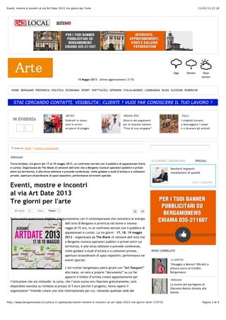 15/05/13 22.18Eventi, mostre e incontri al via Art Date 2013: tre giorni per l'arte
Pagina 1 di 4http://www.bergamonews.it/cultura-e-spettacolo/eventi-mostre-e-incontri-al-art-date-2013-tre-giorni-larte-174735
15 Maggio 2013 - Ultimo aggiornamento: 21:55
OOggi
QDomani
HDopo
domani
METEO
Ombrelli in mano:
sono in arrivo
sei giorni di pioggia
MISIANI (PD)
Sblocco dei pagamenti
per le imprese italiane
“Fine di una vergogna”
VALLI
I cinghiali tornano
a danneggiare i campi
e a sbranare gli animali
IN EVIDENZA
Ti trovi in: Home > Cultura e Spettacolo
BERGAMO
Torna Artdate, tre giorni dal 17 al 19 maggio 2013, un confronto serrato con il pubblico di appassionati d'arte
e curiosi. Organizzata da The Blank (il network dell’arte che a Bergamo riunisce operatori pubblici e privati
attivi sul territorio), è alla terza edizione e prevede conferenze, visite guidate a studi d’artista e a collezioni
private, aperture straordinarie di spazi espositivi, performance ed eventi speciali.
Eventi, mostre e incontri
al via Art Date 2013
Tre giorni per l'arte
TweetTweet 1Mi piace 2 Invia
Torna anche quest’anno Artdate, l’appuntamento con il contemporaneo che concentra le energie
dell’arte di Bergamo e provincia nel breve e intenso
raggio di 72 ore, in un confronto serrato con il pubblico di
appassionati e curiosi. La tre giorni – 17, 18, 19 maggio
2013 - organizzata da The Blank (il network dell’arte che
a Bergamo riunisce operatori pubblici e privati attivi sul
territorio), è alla terza edizione e prevede conferenze,
visite guidate a studi d’artista e a collezioni private,
aperture straordinarie di spazi espositivi, performance ed
eventi speciali.
L’art-trotter bergamasco potrà girare con “Art Passport”
alla mano, un vero e proprio “documento” su cui far
apporre il timbro d’artista creato appositamente per
l’istituzione che sta visitando: la carta, che l’anno scorso era rilasciata gratuitamente, sarà
disponibile stavolta su richiesta al prezzo di 5 euro perché il progetto, fanno sapere li
organizzatori “intende creare una rete internazionale per cui, visitando qualsiasi sede del
NEWS CORRELATE
LA MOSTRA
"Omaggio a Moroni" Ritratti e
pittura sacra al Credito
Bergamasco
BERGAMO
La morte del partigiano di
Giacomo Manzù donata alla
Gamec
Mini-scarto alla Camera
Senato ingovernabile
presto alle urne?
SPECIALI
VISITA L'ARCHIVIO
Boniforti Impianti:
installazioni di qualità
LE AZIENDE COMUNICANO
VISITA L'ARCHIVIO
HOME BERGAMO PROVINCIA POLITICA ECONOMIA SPORT SPETTACOLI OPINIONI ITALIA-MONDO LOMBARDIA BLOG ELEZIONI RUBRICHE
 