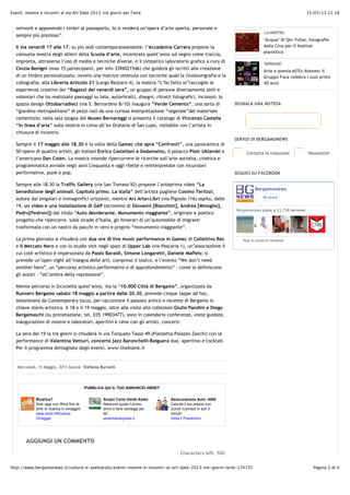 15/05/13 22.18Eventi, mostre e incontri al via Art Date 2013: tre giorni per l'arte
Pagina 2 di 4http://www.bergamonews.it/cultura-e-spettacolo/eventi-mostre-e-incontri-al-art-date-2013-tre-giorni-larte-174735
Ricarica?
Solo oggi con Wind fino al
20% di ricarica in omaggio!
www.wind.it/Ricarica-
Omaggio
Scopri Carta Verde Amex
Nessuna quota il primo
anno e tanti vantaggi per
te!
americanexpress.it
Assicurazione Auto -450!
Calcola il tuo prezzo con
Zurich Connect in soli 3
minuti!
Inizia il Preventivo
PUBBLICA QUI IL TUO ANNUNCIO 4WNET
AGGIUNGI UN COMMENTO
network e apponendo i timbri al passaporto, lo si renderà un’opera d’arte aperta, personale e
sempre più preziosa”.
Il via venerdì 17 alle 17, su più sedi contemporaneamente: l’Accademia Carrara propone la
consueta mostra degli allievi della Scuola d’arte, incentrata quest’anno sul segno come traccia,
impronta, attraverso l’uso di media e tecniche diverse, e il simpatico laboratorio grafico a cura di
Cinzia Benigni (max 15 partecipanti, per info 3394021546) che guiderà gli iscritti alla creazione
di un timbro personalizzato, ovvero una matrice ottenuta con tecniche quali la linoleumgrafia e la
collografia; alla Libreria Articolo 21 (Largo Rezzara 4), la mostra “L’ho fatto io”raccoglie le
esperienze creative dei “Ragazzi del venerdì sera”, un gruppo di persone diversamente abili e
volontari che ha realizzato paesaggi su tela, autoritratti, disegni, ritratti fotografici, incisioni; lo
spazio design Ottobarradieci (via S. Bernardino 8/10) inaugura “Verde Cemento”, una sorta di
“giardino metropolitano” di pezzi nati da una curiosa interpretazione “vegetale”del materiale
cementizio; nella sala ipogea del Museo Bernareggi si presenta il catalogo di Vincenzo Castella
“In linea d’aria” sulla mostra in corso all’ex Oratorio di San Lupo, visitabile con l’artista in
chiusura di incontro.
Sempre il 17 maggio alle 18.30 è la volta della Gamec che apre “Confronti”, una panoramica di
50 opere di quattro artisti, gli italiani Enrico Castellani e Dadamaino, il polacco Piotr Uklanski e
l’americano Dan Colen. La mostra intende ripercorrere le ricerche sull’arte astratta, cinetica e
programmatica avviate negli anni Cinquanta e oggi rilette e reinterpretate con incursioni
performative, punk e pop.
Sempre alle 18.30 la Traffic Gallery (via San Tomaso 92) propone l’anteprima video “La
benedizione degli animali. Capitolo primo. La stalla” dell’artista pugliese Cosimo Terlizzi,
autore dai singolari e immaginifici orizzonti, mentre Ars Arte+Libri (via Pignolo 116) ospita, dalle
19, un video e una installazione di GAP (acronimo di Giovanni [Bianchini], Andrea [Minoglio],
Pedro[Pedroni]) dal titolo “Auto desiderante. Monumento viaggiante”, originale e poetico
progetto che ripercorre, sulle strade d’Italia, gli itinerari di un’automobile di migranti
trasformata con un nastro da pacchi in vero e proprio “monumento viaggiante”.
La prima giornata si chiuderà con due ore di live music performance in Gamec di Collettivo Res
e Il Mercato Nero e con lo studio visit negli spazi di Upper Lab (via Pescaria 1), un’associazione il
cui coté artistico è impersonato da Paolo Baraldi, Simone Longaretti, Daniele Maffeis: si
prevede un’open night all’insegna delle arti, compreso il teatro, e l’evento “We don’t need
another hero”, un “percorso artistico performativo e di approfondimento” - come lo definiscono
gli autori – “all’ombra della repressione”.
Niente percorso in bicicletta quest’anno, ma la “10.000 Città di Bergamo”, organizzata da
Runners Bergamo sabato 18 maggio a partire dalle 20.30, prevede cinque tappe ad hoc,
selezionate da Contemporary locus, per raccontare il passato antico e recente di Bergamo in
chiave storio-artistica. Il 18 e il 19 maggio, oltre alle visite alle collezioni Giulio Pandini e Diego
Bergamaschi (su prenotazione, tel. 035.19903477), sono in calendario conferenze, visite guidate,
inaugurazioni di mostre e laboratori, aperitivi e cene con gli artisti, concerti.
La sera del 19 la tre giorni si chiuderà in via Torquato Tasso 49 (Piazzetta Palazzo Zanchi) con la
performance di Valentina Vetturi, concerto jazz Baronchelli-Baiguera duo, aperitivo e cocktail.
Per il programma dettagliato degli eventi, www.theblank.it
Mercoledì, 15 Maggio, 2013 Autore: Stefania Burnelli
Characters left: 500
Contatta la redazione Newsletter
LA MOSTRA
"Acqua" di Qin Yuhai, fotografie
dalla Cina per il festival
pianistico
BERGAMO
Arte e poesia all'Ex Ateneo: il
Gruppo Fara celebra i suoi primi
40 anni
SEGNALA UNA NOTIZIA
SERVIZI DI BERGAMONEWS
SEGUICI SU FACEBOOK
Bergamonews
Mi piace
Bergamonews piace a 11.738 persone.
Plug-in sociale di Facebook
 