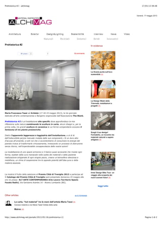 17/05/13 09.48Prehistorica #2 - alchimag
Pagina 1 di 2http://www.alchimag.net/portale/2013/05/16/prehistorica-2/
ArchitetturaArchitettura ExteriorExterior Design&LightingDesign&Lighting SostenibilitàSostenibilità InterviewInterview NewsNews VideoVideo
Venerdi, 17 maggio 2013
Naturali Riciclati Sintetici Ibridi Innovativi
Mi piace 2 0 comments
go to homepage
Prehistorica #2
0
Maria Francesca Tassi ad Artdate (17-18-19 maggio 2013), le tre giornate
dedicate all’arte contemporanea a Bergamo organizzate dall’Associazione The Blank.
Prehistorica #2 è un’installazione site specific dove approfondisco la mia
riflessione sulla natura combinando le sculture in carta, alcuni disegni e, per la
prima volta, tre grandi sculture in ceramica le cui forme compendiarie evocano il
fantasma di tre piante preistoriche.
Dietro l’apparente leggerezza e leggiadria dell’installazione, e al di là
dell’indiscutibile perizia manuale rivelata dalle sue componenti, c’è un duro atto
d’accusa all’umanità!, a tutti noi che ci accontentiamo di consumare le energie del
pianeta invece di trasformarle virtuosamente, innescando un processo di distruzione
senza ritorno, nell’imperdonabile consapevolezza delle nostre azioni!
La modellazione di uno spazio armonico e il bianco quasi accecante che riveste ogni
forma, esaltati dalla cura maniacale nella scelta dei materiali e dalla paziente
realizzazione artigianale di ogni singolo pezzo, creano un’atmosfera silenziosa e
metafisica, un clima di sospensione tra le opposte polarità dell’idea pura e della
materia assoluta.
La mostra è frutto della selezione al Premio Città di Treviglio 2012 e partecipa ad
Il Catalogo del Premio Città di Treviglio sarà presentato domenica 19 maggio alle
ore 16 presso ALT ARTE CONTEMPORANEA Arte Lavoro Territorio Spazio
Fausto Radici, Via Gerolamo Acerbis 14 - Alzano Lombardo (BG).
Other articles
La carta, “hot material” tra le mani dell’artista Maria Tassi (0)
Conosci insieme a noi Maria Tassi! Artista della carta
Matrec (0)
In evidenza
La Svezia punta sull’eco-
sostenibile (0)
La Design Week della
Triennale, installazioni e
progetti (0)
Scegli il tuo design!
Formabilio, un incontro tra
materiali naturali e sapere
artigiano (0)
Inner Design Bike Tour: un
viaggio alla scoperta dei
nuovi scenari futuri (0)
leggi tutto
ShareShareShareShareMore
 