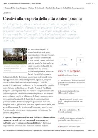 16/05/13 10.22Creativi alla scoperta della città contemporanea - Corriere Bergamo
Pagina 1 di 1http://bergamo.corriere.it/bergamo/notizie/cultura-e-spettacoli/13…creativi-gallerie-arte-moderna-domenica-gamec-2121162683610.shtml
Corriere Della Sera > Bergamo > Cultura-E-Spettacoli > Creativi Alla Scoperta Della Città Contemporanea
L'EVENTO
Creativi alla scoperta della città contemporanea
Musei, gallerie, studi e collezioni private: ad ogni tappa un
esclusivo timbro d'artista sul passport. Domenica la
performance di Mastrovito allo stadio con gli ultrà della
Curva nord Dal Moma alla Mia L'olandese Guido van der
Werve presenta tre importanti video in basilica e nella sede
della Mia
La sensazione è quella di
smarrimento davanti a una
mappa dai diversi segni colorati.
A ogni simbolo una fermata
d'arte: musei, chiese, collezioni
private, studi d'artista, gallerie,
spazi espositivi della città. Un
mondo vivo, ma spesso
sotterraneo per i non addetti ai
lavori. Luoghi del pensiero e
della creatività che da domani a domenica apriranno le porte
agli appassionati d'arte contemporanea, a profani, semplici
curiosi o ai modaioli amanti dei vernissage. Ci sarà da
sbizzarrirsi tra mostre, conferenze, performance, visite guidate,
concerti, feste architettate per Artdate. A cura di The Blank -
Bergamo Contemporary Art, che riunisce 19 operatori dell'arte,
pubblici e privati, attivi sul territorio bergamasco, per il terzo
anno avvia una tre giorni all'insegna dell'arte contemporanea
per riscoprire la capacità di stupirsi e di confrontarsi con
qualcosa d'altro, diversa dal grigiore quotidiano. Non una
semplice mostra, più mostre. Non solo esposizione di opere, ma
anche illustrazione del pensiero dell'autore racchiuso in esse.
Non un quadro appeso a un muro, ma una performance che
diventa arte pubblica.
A ognuno il suo grado di lettura, la libertà di crearsi un
percorso espositivo con in mano il «passaporto
dell'arte», dove saranno stampati i timbri d'artista, e
seguendo «un procedimento euristico, ossia un metodo
Una delle opere d'arte moderna
al centro dell'iniziativa di
domenica
0
0
Mi piace
0 0
PIÙletti di Bergamo
OGGI | settimana | mese
1 La conferenza delle mamme al
parco finisce in lite tra assessore
e consigliere
2 Comuni e fatture ferme
Sbloccati 76 milioni
3 I parlamentari: ecco la busta
paga La Regione dimezza, loro
limano
4 Il conto (salatissimo) dei
teppisti scatenati
5 «Voleva uccidermi, adesso ho
paura che esca dal carcere»
6 Sequestrò ragazzino per
 