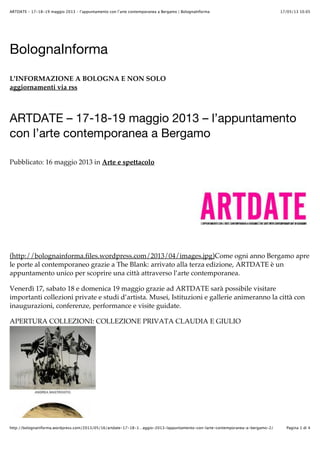 17/05/13 10.05ARTDATE – 17-18-19 maggio 2013 – l’appuntamento con l’arte contemporanea a Bergamo | BolognaInforma
Pagina 1 di 4http://bolognainforma.wordpress.com/2013/05/16/artdate-17-18-1…aggio-2013-lappuntamento-con-larte-contemporanea-a-bergamo-2/
BolognaInforma
L'INFORMAZIONE A BOLOGNA E NON SOLO
aggiornamenti via rss
ARTDATE – 17-18-19 maggio 2013 – l’appuntamento
con l’arte contemporanea a Bergamo
Pubblicato: 16 maggio 2013 in Arte e spettacolo
(http://bolognainforma.files.wordpress.com/2013/04/images.jpg)Come ogni anno Bergamo apre
le porte al contemporaneo grazie a The Blank: arrivato alla terza edizione, ARTDATE è un
appuntamento unico per scoprire una città attraverso l’arte contemporanea.
Venerdì 17, sabato 18 e domenica 19 maggio grazie ad ARTDATE sarà possibile visitare
importanti collezioni private e studi d’artista. Musei, Istituzioni e gallerie animeranno la città con
inaugurazioni, conferenze, performance e visite guidate.
APERTURA COLLEZIONI: COLLEZIONE PRIVATA CLAUDIA E GIULIO
 