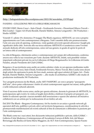 17/05/13 10.05ARTDATE – 17-18-19 maggio 2013 – l’appuntamento con l’arte contemporanea a Bergamo | BolognaInforma
Pagina 3 di 4http://bolognainforma.wordpress.com/2013/05/16/artdate-17-18-1…aggio-2013-lappuntamento-con-larte-contemporanea-a-bergamo-2/
(http://bolognainforma.files.wordpress.com/2013/04/newsletter_131705.jpg)
PANDINI – COLLEZIONE PRIVATA DIEGO BERGAMASCHI
STUDIO VISIT: Mario Cresci – Italo Chiodi – Ferdinando Ferrario – Dreamland (Marco Travali –
Rita Casdia) – Upper Art (Paolo Baraldi, Daniele Maffeis, Simone Longaretti) – 341 Production –
Studio AZERO
Venerdì 17, sabato 18 e domenica 19 maggio The Blank organizza ARTDATE, un vero e proprio
appuntamento con l’arte contemporanea a Bergamo. Tutti i membri della rete promuoveranno
l’arte con una serie di opening, conferenze, visite guidate ed eventi speciali attraverso i luoghi più
significativi della città. Arrivata alla sua terza edizione ARTDATE si caratterizza come l’evento
annuale dedicato all’arte contemporanea, unico nel suo genere, in grado di aprire le porte di
un’intera città al contemporaneo.
La città di Bergamo, riferimento antico e contemporaneo nel campo del collezionismo, conferma
ancora una volta la sua vocazione per l’arte: durante ARTDATE, infatti, sarà possibile visitare
importanti collezioni private tra cui la Collezione di Diego Bergamaschi e la Collezione di Giulio
Pandini, attuale Presidente del Club GAMeC.
Bergamo e il suo territorio sono anche un centro artistico vitale, in cui operano moltissime realtà
artistiche: Mario Cresci, Italo Chiodi, Ferdinando Ferrario, Marco Travali, Rita Casdia sono alcuni
degli artisti che apriranno le porte dei loro studi, assieme agli spazi artistici di Upper Art – Paolo
Baraldi, Daniele Maffeis, Simone Longaretti – , allo studio di architettura AZERO e allo studio di
produzione multimedia 341 Production.
Tra i progetti promossi da the Blank, anche ART PASSPORT, un vero e proprio “passaporto
dell’arte”, dove poter collezionare i timbri di artisti contemporanei apposti nei musei, nelle gallerie
e nelle istituzioni culturali aderenti.
Visto il successo dello scorso anno, anche per questa edizione, durante le giornate di ARTDATE, la
partecipazione agli eventi e la visita ai luoghi darà diritto a timbrare il proprio art passport, con
timbri in edizione speciale: ciascun membro dell’associazione o spazio che aderisce all’iniziativa
collaborerà con un artista per la realizzazione di un timbro ad arte.
Dal 2010 The Blank – Bergamo Contemporary Art ha riunito in un unico e grande network gli
operatori dell’arte, pubblici e privati, attivi sul territorio bergamasco, coordinandone le attività e
promuovendo manifestazioni ed eventi culturali al fine di comunicare e diffondere la passione per
l’arte contemporanea.
The Blank conta tra i suoi attori, ben diciassette istituzioni pubbliche e private, dalla GAMeC –
Galleria d’Arte Moderna e Contemporanea all’Accademia Carrara di Belle Arti, dal Museo
Bernareggi alla Basilica di Santa Maria Maggiore, da ALT Arte Contemporanea, Spazio Fausto
 