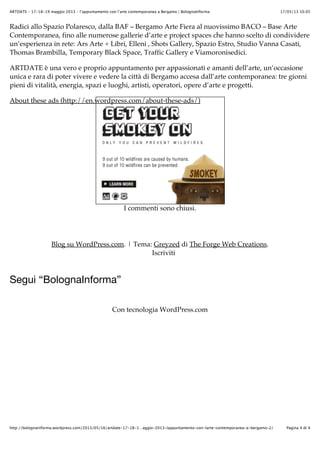 17/05/13 10.05ARTDATE – 17-18-19 maggio 2013 – l’appuntamento con l’arte contemporanea a Bergamo | BolognaInforma
Pagina 4 di 4http://bolognainforma.wordpress.com/2013/05/16/artdate-17-18-1…aggio-2013-lappuntamento-con-larte-contemporanea-a-bergamo-2/
Radici allo Spazio Polaresco, dalla BAF – Bergamo Arte Fiera al nuovissimo BACO – Base Arte
Contemporanea, fino alle numerose gallerie d’arte e project spaces che hanno scelto di condividere
un’esperienza in rete: Ars Arte + Libri, Elleni , Shots Gallery, Spazio Estro, Studio Vanna Casati,
Thomas Brambilla, Temporary Black Space, Traffic Gallery e Viamoronisedici.
ARTDATE è una vero e proprio appuntamento per appassionati e amanti dell’arte, un’occasione
unica e rara di poter vivere e vedere la città di Bergamo accesa dall’arte contemporanea: tre giorni
pieni di vitalità, energia, spazi e luoghi, artisti, operatori, opere d’arte e progetti.
I commenti sono chiusi.
Blog su WordPress.com. | Tema: Greyzed di The Forge Web Creations.
Iscriviti
Segui “BolognaInforma”
Con tecnologia WordPress.com
About these ads (http://en.wordpress.com/about-these-ads/)
 