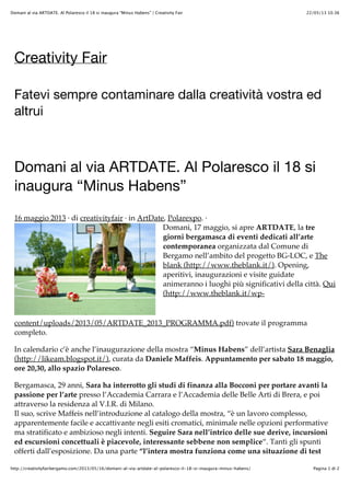 22/05/13 10.36Domani al via ARTDATE. Al Polaresco il 18 si inaugura “Minus Habens” | Creativity Fair
Pagina 1 di 2http://creativityfairbergamo.com/2013/05/16/domani-al-via-artdate-al-polaresco-il-18-si-inaugura-minus-habens/
Creativity Fair
Fatevi sempre contaminare dalla creatività vostra ed
altrui
Domani al via ARTDATE. Al Polaresco il 18 si
inaugura “Minus Habens”
16 maggio 2013 · di creativityfair · in ArtDate, Polarexpo. ·
Domani, 17 maggio, si apre ARTDATE, la tre
giorni bergamasca di eventi dedicati all’arte
contemporanea organizzata dal Comune di
Bergamo nell’ambito del progetto BG-LOC, e The
blank (http://www.theblank.it/). Opening,
aperitivi, inaugurazioni e visite guidate
animeranno i luoghi più significativi della città. Qui
(http://www.theblank.it/wp-
content/uploads/2013/05/ARTDATE_2013_PROGRAMMA.pdf) trovate il programma
completo.
In calendario c’è anche l’inaugurazione della mostra “Minus Habens” dell’artista Sara Benaglia
(http://likeam.blogspot.it/), curata da Daniele Maffeis. Appuntamento per sabato 18 maggio,
ore 20,30, allo spazio Polaresco.
Bergamasca, 29 anni, Sara ha interrotto gli studi di finanza alla Bocconi per portare avanti la
passione per l’arte presso l’Accademia Carrara e l’Accademia delle Belle Arti di Brera, e poi
attraverso la residenza al V.I.R. di Milano.
Il suo, scrive Maffeis nell’introduzione al catalogo della mostra, “è un lavoro complesso,
apparentemente facile e accattivante negli esiti cromatici, minimale nelle opzioni performative
ma stratificato e ambizioso negli intenti. Seguire Sara nell’intrico delle sue derive, incursioni
ed escursioni concettuali è piacevole, interessante sebbene non semplice“. Tanti gli spunti
offerti dall’esposizione. Da una parte “l’intera mostra funziona come una situazione di test
 