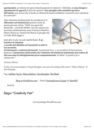 22/05/13 10.36Domani al via ARTDATE. Al Polaresco il 18 si inaugura “Minus Habens” | Creativity Fair
Pagina 2 di 2http://creativityfairbergamo.com/2013/05/16/domani-al-via-artdate-al-polaresco-il-18-si-inaugura-minus-habens/
sperimentale, un insieme di opere-stimoli proposti al visitatore”. Dall’altra, ci sono disegni e
riproduzioni di appunti di Sara che aprono “uno spiraglio sulle modalità operative
dell’artista: una ricerca che si fonda su riferimenti teorici molteplici e accostati senza soluzione
di continuità”.
Altro elemento fondamentale da considerare è la
riflessione sul femminismo portata avanti da
questa giovane artista: “Nella sua agorà del
femminile – conclude Maffeis -trovano spazio una
terrorista antifemminista come Francesca Mambro,
Donna Haraway, Pamela Des Barres la groupie che
si è fatta Mick Jagger e
tanti altri, Carla Accardi, Judith Butler. È un
tentativo di chiamata
a raccolta del dibattito sul femminile in tutte le
sue accezioni,
rivoluzionarie e controrivoluzionarie. Femministe d.o.c. e un corollario di fascinazione
glamour: l’ammissione disincantata che l’adesione all’ortodossia femminista non risolve da
sola uno stato di imbrigliamento psico-comportamentale. In effetti “la parità è per i
colonizzati””.
Veronica Ulivieri
Le foto, di Lorenzo Gaspari e Giorgia Benaglia, sono prese da catalogo della mostra “Minus Habens” di
Sara Benaglia.
Tag: ArtDate, bg loc, Minus Habens, Sara Benaglia, The Blank
Blog su WordPress.com. | Tema: Personalizzato Oxygen di AlienWP.
Iscriviti
Segui “Creativity Fair”
Con tecnologia WordPress.com
 