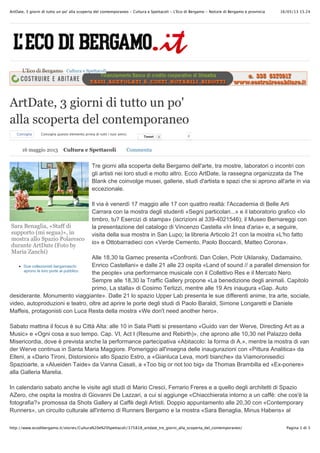 16/05/13 15.24ArtDate, 3 giorni di tutto un po' alla scoperta del contemporaneo - Cultura e Spettacoli - L'Eco di Bergamo - Notizie di Bergamo e provincia
Pagina 1 di 3http://www.ecodibergamo.it/stories/Cultura%20e%20Spettacoli/375818_artdate_tre_giorni_alla_scoperta_del_contemporaneo/
Sara Benaglia, «Staff di
supporto (mi segua)», in
mostra allo Spazio Polaresco
durante ArtDate (Foto by
Maria Zanchi)
Due collezionisti bergamaschi
aprono le loro porte al pubblico
ArtDate, 3 giorni di tutto un po'
alla scoperta del contemporaneo
Consiglia Consiglia questo elemento prima di tutti i tuoi amici.
TweetTweet 0 0
Tre giorni alla scoperta della Bergamo dell'arte, tra mostre, laboratori o incontri con
gli artisti nei loro studi e molto altro. Ecco ArtDate, la rassegna organizzata da The
Blank che coinvolge musei, gallerie, studi d'artista e spazi che si aprono all'arte in via
eccezionale.
Il via è venerdì 17 maggio alle 17 con quattro realtà: l'Accademia di Belle Arti
Carrara con la mostra degli studenti «Segni particolari...» e il laboratorio grafico «Io
timbro, tu? Esercizi di stampa» (iscrizioni al 339-4021546); il Museo Bernareggi con
la presentazione del catalogo di Vincenzo Castella «In linea d'aria» e, a seguire,
visita della sua mostra in San Lupo; la libreria Articolo 21 con la mostra «L'ho fatto
io» e Ottobarradieci con «Verde Cemento. Paolo Boccardi, Matteo Corona».
Alle 18,30 la Gamec presenta «Confronti. Dan Colen, Piotr Uklansky, Dadamaino,
Enrico Castellani» e dalle 21 alle 23 ospita «Land of sound // a parallel dimension for
the people» una performance musicale con il Collettivo Res e il Mercato Nero.
Sempre alle 18,30 la Traffic Gallery propone «La benedizione degli animali. Capitolo
primo, La stalla» di Cosimo Terlizzi, mentre alle 19 Ars inaugura «Gap. Auto
desiderante. Monumento viaggiante». Dalle 21 lo spazio Upper Lab presenta le sue differenti anime, tra arte, sociale,
video, autoproduzioni e teatro, oltre ad aprire le porte degli studi di Paolo Baraldi, Simone Longaretti e Daniele
Maffeis, protagonisti con Luca Resta della mostra «We don't need another hero».
Sabato mattina il focus è su Città Alta: alle 10 in Sala Piatti si presentano «Guido van der Werve, Directing Art as a
Music» e «Ogni cosa a suo tempo. Cap. VI, Act I (Resume and Rebirth)», che aprono alle 10,30 nel Palazzo della
Misericordia, dove è prevista anche la performance partecipativa «Abitacolo: la forma di A.», mentre la mostra di van
der Werve continua in Santa Maria Maggiore. Pomeriggio all'insegna delle inaugurazioni con «Pittura Analitica» da
Elleni, a «Dario Tironi, Distorsioni» allo Spazio Estro, a «Gianluca Leva, morti bianche» da Viamoronisedici
Spazioarte, a «Alueiden Taide» da Vanna Casati, a «Too big or not too big» da Thomas Brambilla ed «Ex-ponere»
alla Galleria Marelia.
In calendario sabato anche le visite agli studi di Mario Cresci, Ferrario Freres e a quello degli architetti di Spazio
AZero, che ospita la mostra di Giovanni De Lazzari, a cui si aggiunge «Chiacchierata intorno a un caffè: che cos'è la
fotografia?» promossa da Shots Gallery al Caffè degli Artisti. Doppio appuntamento alle 20,30 con «Contemporary
Runners», un circuito culturale all'interno di Runners Bergamo e la mostra «Sara Benaglia, Minus Habens» al
L'Eco di Bergamo Cultura e Spettacoli
16 maggio 2013 Cultura e Spettacoli Commenta
 