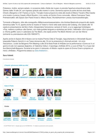 16/05/13 15.24ArtDate, 3 giorni di tutto un po' alla scoperta del contemporaneo - Cultura e Spettacoli - L'Eco di Bergamo - Notizie di Bergamo e provincia
Pagina 2 di 3http://www.ecodibergamo.it/stories/Cultura%20e%20Spettacoli/375818_artdate_tre_giorni_alla_scoperta_del_contemporaneo/
Polaresco. Inoltre, sempre sabato, in occasione della «Notte dei musei» è prevista l'apertura straordinaria della
Gamec dalle 19 alle 24, con ingresso gratuito alle mostre in corso. Domenica aprono le porte dei loro studi Italo
Chiodi a Bergamo e 341 Factory a Curno. Treviglio invece propone la visita allo studio di Marco Travali e Rita Casdia
e le mostre «Lorenzo Casali e Micol Roubini, L'oro verde» al Centro Civico comunale, «Maria Francesca Tassi,
Prehistorica#2» allo Spazio San Paolo Invest e «Marco Rossi, Wunderkammer» presso ilcorniciaioditreviglio.
Tornando a Bergamo, oltre alla coreografia «Millenovecentosessantatre» che Andrea Mastrovito proporrà allo stadio
domenica dalle 14,15, aperte anche le mostre di Testori e Verdi nella sede storica del Creberg, che sabato alle 18
ospita la presentazione del libro d'arte «Sospendere l'emozione» sempre di Verdi, a cui si aggiunge l'antologica
«Pop, realismi e politica» alla Gamec, con visita guidata tanguera e workshop per bimbi. I laboratori «Do it yourself»
e «Home graffiti» sono in calendario da The Blank, che ospita anche The Blank Kitchen con van der Werve
(entrambi su prenotazione allo 035-19903477).
Aperto anche lo Spazio Alt di Alzano con la mostra Premio Città di Treviglio. Appuntamento in Ghirardelli Square
(piazzetta Palazzo Zanchi) in via Tasso domenica alle 19 con la proiezione di «Animali animati - Un circo
meccanico», curato da Bergamo Film Meeting e alle 20 la festa finale di ArtDate con la performance «Come se in un
giorno di sole non sapesse deglutire» di Valentina Vetturi, il reportage «ArtDate 2013» a cura di Polar Tv e il jazz del
duo Baronchelli-Baiguera. Durante la tre giorni il ristorante «A Modo» ospita le opere di Emma Ciceri e propone un
menù «ArtDate». Programma esteso su www.theblank.it .
Sara Valietti
© riproduzione riservata
bar IMPIEGATA MONOPATTINOcollaboratriceAFFIDABILE AFFARE COMPONENTI
L'Inserto: gli annunci della tua citta'
Bonaita
Giuseppina
Renato
Castelli
marco Manuel
Colombani
Giovanni
Nasciuti
Marco e
Lory
Roberto
Bonomi
Case in Festa
LANTANA-
M.ALTO(Val
Seriana)
Verso il
Bernina
Balcone
sulle Alpi:
Brunate
Twitter Nelle terre
di mezzo.
airone
cenerino
con
piccolo
Incontri...
Orobie
© COPYRIGHT 2013 - Sesaab spa (p.iva.01873990160) - E' vietata la riproduzione anche parziale.
 