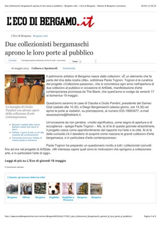 20/05/13 09.24Due collezionisti bergamaschi aprono le loro porte al pubblico - Bergamo città - L'Eco di Bergamo - Notizie di Bergamo e provincia
Pagina 1 di 2http://www.ecodibergamonline.com/stories/Bergamo%20città/375821_due_collezionisti_bergamaschi_aprono_le_loro_porte_al_pubblico/
La famiglia di Giulio
Pandini con alcune opere
della collezione d’arte
contemporanea
Bergamo capitale delle cultura
Bertolini chiede 300 mila ! di
danni
ArtDate, 3 giorni di tutto un po' alla
scoperta del contemporaneo
Prevendita record per Violetta Al
cinema sabato e domenica
Due collezionisti bergamaschi
aprono le loro porte al pubblico
Consiglia Consiglia questo elemento prima di tutti i tuoi amici.
TweetTweet 0 0
Il patrimonio artistico di Bergamo nasce dalle collezioni: «È un elemento che fa
parte del dna della nostra città», sottolinea Paola Tognon. Tognon è la curatrice
del progetto «Collezione passione», che si concretizza ogni anno nell'apertura di
due collezioni al pubblico in occasione di ArtDate, manifestazione d'arte
contemporanea promossa da The Blank, che quest'anno si svolge da venerdì 17
al domenica 19 maggio.
Quest'anno saranno le case di Claudia e Giulio Pandini, presidente del Gamec
Club (sabato alle 10,30), e Diego Bergamaschi (stesso giorno, ore 14,30) ad
aprire le porte ai visitatori, su prenotazione, al numero 035-19903477, e-mail
associazione@theblank.it.
Un'occasione da non perdere, «molto significativa, come segno di apertura e di
accoglienza - spiega Paola Tognon -. Ma, la di là di queste giornate straordinarie,
il progetto nasce come approfondimento del rapporto tra l'arte e la città. Al di là
della curiosità c'è il desiderio di scoprire come nascono le grandi collezioni d'arte
bergamasca, e in particolare d'arte contemporanea».
Paola Tognon ha preparato un questionario rivolto a tutti i collezionisti coinvolti
fino ad ora nel progetto di ArtDate. «Mi interessa capire quali sono le motivazioni che spingono a collezionare
arte, e in particolare l'arte di oggi».
Leggi di più su L'Eco di giovedì 16 maggio
© riproduzione riservata
Bergamo Offresi Bergamo DogSitter DogSitter e
Pensione
animali
Bergamo Bergamo
L'Inserto: gli annunci della tua citta'
L'Eco di Bergamo Bergamo città
16 maggio 2013 Cultura e Spettacoli Commenta
 