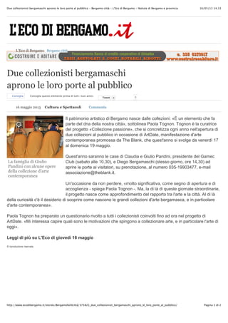 16/05/13 14.33Due collezionisti bergamaschi aprono le loro porte al pubblico - Bergamo città - L'Eco di Bergamo - Notizie di Bergamo e provincia
Pagina 1 di 2http://www.ecodibergamo.it/stories/Bergamo%20città/375821_due_collezionisti_bergamaschi_aprono_le_loro_porte_al_pubblico/
La famiglia di Giulio
Pandini con alcune opere
della collezione d’arte
contemporanea
Due collezionisti bergamaschi
aprono le loro porte al pubblico
Consiglia Consiglia questo elemento prima di tutti i tuoi amici.
TweetTweet 0 0
Il patrimonio artistico di Bergamo nasce dalle collezioni: «È un elemento che fa
parte del dna della nostra città», sottolinea Paola Tognon. Tognon è la curatrice
del progetto «Collezione passione», che si concretizza ogni anno nell'apertura di
due collezioni al pubblico in occasione di ArtDate, manifestazione d'arte
contemporanea promossa da The Blank, che quest'anno si svolge da venerdì 17
al domenica 19 maggio.
Quest'anno saranno le case di Claudia e Giulio Pandini, presidente del Gamec
Club (sabato alle 10,30), e Diego Bergamaschi (stesso giorno, ore 14,30) ad
aprire le porte ai visitatori, su prenotazione, al numero 035-19903477, e-mail
associazione@theblank.it.
Un'occasione da non perdere, «molto significativa, come segno di apertura e di
accoglienza - spiega Paola Tognon -. Ma, la di là di queste giornate straordinarie,
il progetto nasce come approfondimento del rapporto tra l'arte e la città. Al di là
della curiosità c'è il desiderio di scoprire come nascono le grandi collezioni d'arte bergamasca, e in particolare
d'arte contemporanea».
Paola Tognon ha preparato un questionario rivolto a tutti i collezionisti coinvolti fino ad ora nel progetto di
ArtDate. «Mi interessa capire quali sono le motivazioni che spingono a collezionare arte, e in particolare l'arte di
oggi».
Leggi di più su L'Eco di giovedì 16 maggio
© riproduzione riservata
L'Eco di Bergamo Bergamo città
16 maggio 2013 Cultura e Spettacoli Commenta
 
