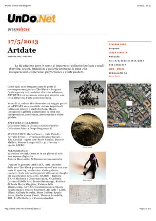 16/05/13 16.11Artdate Diverse sedi Bergamo
Pagina 1 di 2http://www.undo.net/it/evento/160072
DIVERSE SEDI
Bergamo
LINEA DIRETTA
ARTDATE
dal 17/5/2013 al 19/5/2013
035 19903477
WEB - EMAIL
SEGNALATO DA
Alice Panti
17/5/2013
Artdate
DIVERSE SEDI, BERGAMO
COMUNICATO STAMPA
Come ogni anno Bergamo apre le porte al
contemporaneo grazie a The Blank - Bergamo
Contemporary Art: arrivato alla terza edizione,
ARTDATE è un'occasione unica per scoprire una
città attraverso l’arte contemporanea.
Venerdì 17, sabato 18 e domenica 19 maggio grazie
ad ARTDATE sarà possibile visitare importanti
collezioni private e studi d’artista. Musei,
Istituzioni e gallerie animeranno la città con
inaugurazioni, conferenze, performance e visite
guidate.
APERTURA COLLEZIONI:
Collezione Privata Claudia e Giulio Pandini
Collezione Privata Diego Bergamaschi
STUDIO VISIT: Mario Cresci – Italo Chiodi –
Ferrario Freres – Dreamland (Marco Travali –
Rita Casdia) - upper Art (Paolo Baraldi, Daniele
Maffeis, Simone Longaretti) – 341 Factory –
spazio AZERO
PERFORMANCE:
Valentina Vetturi, Come se in un giorno di sole
non sapesse deglutire
Andrea Mastrovito, Millenovecentosessantatre
Durante le giornate ARTDATE, tutti i membri
della rete The Blank promuoveranno l’arte con una
serie di opening, conferenze, visite guidate,
concerti, feste ed eventi speciali attraverso i luoghi
più significativi della città: GAMeC – Galleria
d’Arte Moderna e Contemporanea, Accademia
Carrara di Belle Arti, Museo Bernareggi, Basilica
di Santa Maria Maggiore, Palazzo della
Misericordia, ALT Arte Contemporanea, Spazio
Fausto Radici, Spazio Polaresco, Ars Arte + Libri,
Elleni, Galleria Marelia, Shots Gallery, Spazio
Estro, Studio Vanna Casati, Thomas Brambilla,
TBS, Traffic Gallery e Viamoronisedici.
WWW.TUTTOCITTA.IT
©2013 NOKIA
La III edizione apre le porte di importanti collezioni private e studi
d'artista. Musei, Istituzioni e gallerie animano la citta' con
inaugurazioni, conferenze, performance e visite guidate.
 