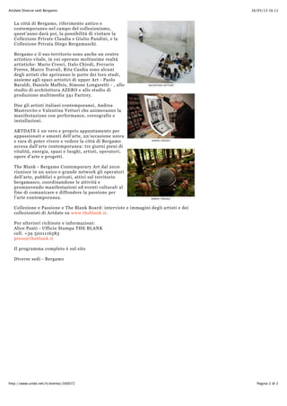 16/05/13 16.11Artdate Diverse sedi Bergamo
Pagina 2 di 2http://www.undo.net/it/evento/160072
La città di Bergamo, riferimento antico e
contemporaneo nel campo del collezionismo,
quest'anno darà poi, la possibilità di visitare la
Collezione Private Claudia e Giulio Pandini, e la
Collezione Privata Diego Bergamaschi.
Bergamo e il suo territorio sono anche un centro
artistico vitale, in cui operano moltissime realtà
artistiche: Mario Cresci, Italo Chiodi, Ferrario
Freres, Marco Travali, Rita Casdia sono alcuni
degli artisti che apriranno le porte dei loro studi,
assieme agli spazi artistici di upper Art - Paolo
Baraldi, Daniele Maffeis, Simone Longaretti - , allo
studio di architettura AZERO e allo studio di
produzione multimedia 341 Factory.
Due gli artisti italiani contemporanei, Andrea
Mastrovito e Valentina Vetturi che animeranno la
manifestazione con performance, coreografie e
installazioni.
ARTDATE è un vero e proprio appuntamento per
appassionati e amanti dell’arte, un’occasione unica
e rara di poter vivere e vedere la città di Bergamo
accesa dall'arte contemporanea: tre giorni pieni di
vitalità, energia, spazi e luoghi, artisti, operatori,
opere d'arte e progetti.
The Blank - Bergamo Contemporary Art dal 2010
riunisce in un unico e grande network gli operatori
dell’arte, pubblici e privati, attivi sul territorio
bergamasco, coordinandone le attività e
promuovendo manifestazioni ed eventi culturali al
fine di comunicare e diffondere la passione per
l’arte contemporanea.
Collezione e Passione e The Blank Board: interviste e immagini degli artisti e dei
collezionisti di Artdate su www.theblank.it.
Per ulteriori richieste e informazioni:
Alice Panti - Ufficio Stampa THE BLANK
cell. +39 3201116583
press@theblank.it
Il programma completo è sul sito
Diverse sedi - Bergamo
 