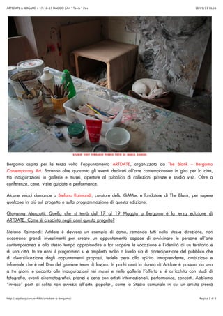 18/05/13 16.16ARTEDATE A BERGAMO ✌ 17-18-19 MAGGIO | Art * Texts * Pics
Pagina 2 di 6http://atpdiary.com/exhibit/artedate-a-bergamo/
STUDIO VISIT FERRARIO FRERES FOTO DI MARIA ZANCHI
Bergamo ospita per la terza volta l’appuntamento ARTDATE, organizzato da The Blank – Bergamo
Contemporary Art. Saranno oltre quaranta gli eventi dedicati all’arte contemporanea in giro per la città,
tra inaugurazioni in gallerie e musei, aperture al pubblico di collezioni private e studio visit. Oltre a
conferenze, cene, visite guidate e performance.
Alcune veloci domande a Stefano Raimondi, curatore della GAMec e fondatore di The Blank, per sapere
qualcosa in più sul progetto e sulla programmazione di questa edizione.
Giovanna Manzotti: Quella che si terrà dal 17 al 19 Maggio a Bergamo è la terza edizione di
ARTDATE. Come è cresciuto negli anni questo progetto?
Stefano Raimondi: Artdate è davvero un esempio di come, remando tutti nella stessa direzione, non
occorrono grandi investimenti per creare un appuntamento capace di avvicinare le persone all’arte
contemporanea e allo stesso tempo approfondire o far scoprire la vocazione e l’identità di un territorio e
di una città. In tre anni il programma si è ampliato molto a livello sia di partecipazione del pubblico che
di diversificazione degli appuntamenti proposti, fedele però allo spirito intraprendente, ambizioso e
informale che è nel Dna del giovane team di lavoro. In pochi anni la durata di Artdate è passata da uno
a tre giorni e accanto alle inaugurazioni nei musei e nelle gallerie l’offerta si è arricchita con studi di
fotografia, eventi cinematografici, pranzi e cene con artisti internazionali, performance, concerti. Abbiamo
“invaso” posti di solito non avvezzi all’arte, popolari, come lo Stadio comunale in cui un artista creerà
 