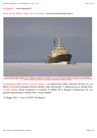18/05/13 16.16ARTEDATE A BERGAMO ✌ 17-18-19 MAGGIO | Art * Texts * Pics
Pagina 4 di 6http://atpdiary.com/exhibit/artedate-a-bergamo/
Art Passport | www.artpassport.it
Guido van der Werve | Ogni cosa a suo tempo | www.bacoartecontemporanea.it
GUIDO VAN DER WERVE NUMMER ACHT, EVERYTHING IS GOING TO BE ALRIGHT 10’10”, 16 MM FILM TO HD GOLF OF BOTHNIA FI, 2007 COURTESY
GALLERIA MONITOR, ROMA; GALLERY JULIETTE JONGMA, AMSTERDAM; MARC FOXX, LOS ANGELES; LUHRING AUGUSTINE, NEW YORK PHOTO: BEN GERAERTS
OPERA IN MOSTRA ALLA BASILICA DI SANTA MARIA MAGGIORE DURANTE ARTDATE
La benedizione degli animali di Cosimo Terlizzi – una performance inedita realizzata all’interno di una
fattoria in provincia di Bergamo (Cascine Beretta), video documentata in collaborazione con Daniele Pezzi
e Traffic Gallery, stasera l’anteprima in occasione di ArtDate 2013, Bergamo Contemporary Art, uno
speciale ringraziamento a Roberto Ratti e Antonio Beretta.
17 Maggio 2013 | orario 18:30-21:30 Bergamo
 