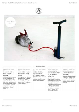 18/05/13 16.16Art * Texts * Pics | ATPdiary | Blog Arte Contemporanea | Elena Bordignon
Pagina 1 di 11http://atpdiary.com/
9 MAGGIO – 30 GIUGNO
2013
IF A BODY MEET A
BODY JULIETA
ARANDA
Il Museo di Arte Contemporanea
di Villa Croce presenta la
mostra If a body meet a body
di Julieta Aranda costituita da
opere create appositamente per
la prima personale dell’artista in
un museo italiano. L’artista ha
sviluppato l’intero percorso
espositivo del… Continue
reading →
WEEKEND DEL 4-5 MAGGIO
2013
ANDY CROSS + LAURE
PROUVOST + JASON
DODGE
Tris di openings alla Collezione
Maramotti durante il weekend
del 4-5 maggio 2013, in
occasione dell’apertura delle
prossime mostre in programma.
Continue reading →
DAL 7 APRILE AL 31 DICEMBRE
2013
RUDOLF STINGEL A
PALAZZO GRASSI
Dal 7 aprile al 31 dicembre
2013 Palazzo Grassi – François
Pinault Foundation presenta una
esposizione personale di Rudolf
Stingel. Continue reading →
MARZO - MAGGIO 2013
A THEATRE CYCLE /
NOMAS FOUNDATION
AL TEATRO VALLE
OCCUPATO
Nomas Foundation al Teatro
Valle Occupato – Nell’arco di
tre mesi e declinato in tre eventi
dal vivo e due laboratori, A
Theatre Cycle riflette sulle
reciproche influenze, somiglianze
e differenze tra arti visive e
teatro, attraverso il lavoro di
una selezione di artisti la cui
ricerca si focalizza sulla
specificità del linguaggio
28 MARZO– 5 MAGGIO 2013
ANNA FRANCESCHINI
ES IST VERDAMMT
HEISS HIER
Fondazione Bevilacqua La Masa
/ Palazzo Tito ospita la mostra
di Anna Franceschini ‘Es ist
verdammt heiss hier’ a cura di
Milovan Farronato. Continue
reading →
UPCOMING EVENTS
⟨ Prev | Next ⟩
1 / 10
 