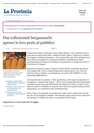 20/05/13 12.18Due collezionisti bergamaschi aprono le loro porte al pubblico - Cultura e Spettacoli - La Provincia di Como - Notizie di Como e Provincia
Pagina 1 di 2http://www.laprovinciadicomo.it/stories/Cultura%20e%20Spettacoli/856802/
La famiglia di Giulio
Pandini con alcune opere
della collezione d’arte
contemporanea
Bergamo capitale delle
cultura Bertolini chiede 300
mila ! di danni
ArtDate, 3 giorni di tutto un
po' alla scoperta del
contemporaneo
Prevendita record per
Violetta Al cinema sabato e
domenica
Rimani aggiornato! Puoi essere avvisato quando viene inserita una notiza di tuo interesse:
Aggiungi avvisi con gli argomenti di tuo interesse »
Due collezionisti bergamaschi
aprono le loro porte al pubblico
Consiglia Consiglia questo elemento prima di tutti i tuoi amici. TweetTweet 0
Il patrimonio artistico di Bergamo nasce dalle collezioni: «È un elemento che fa
parte del dna della nostra città», sottolinea Paola Tognon. Tognon è la curatrice
del progetto «Collezione passione», che si concretizza ogni anno nell'apertura di
due collezioni al pubblico in occasione di ArtDate, manifestazione d'arte
contemporanea promossa da The Blank, che quest'anno si svolge da venerdì 17
al domenica 19 maggio.
Quest'anno saranno le case di Claudia e Giulio Pandini, presidente del Gamec
Club (sabato alle 10,30), e Diego Bergamaschi (stesso giorno, ore 14,30) ad
aprire le porte ai visitatori, su prenotazione, al numero 035-19903477, e-mail
associazione@theblank.it.
Un'occasione da non perdere, «molto significativa, come segno di apertura e di
accoglienza - spiega Paola Tognon -. Ma, la di là di queste giornate straordinarie,
il progetto nasce come approfondimento del rapporto tra l'arte e la città. Al di là
della curiosità c'è il desiderio di scoprire come nascono le grandi collezioni d'arte
bergamasca, e in particolare d'arte contemporanea».
Paola Tognon ha preparato un questionario rivolto a tutti i collezionisti coinvolti
fino ad ora nel progetto di ArtDate. «Mi interessa capire quali sono le motivazioni
che spingono a collezionare arte, e in particolare l'arte di oggi».
Leggi di più su L'Eco di giovedì 16 maggio
© riproduzione riservata
La Provincia di Como Cultura e Spettacoli
Lun 20
Maggio
2013
 