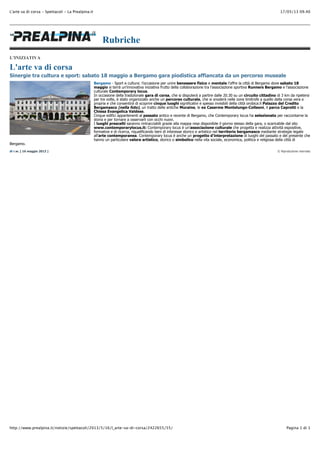 17/05/13 09.40L'arte va di corsa - Spettacoli - La Prealpina.it
Pagina 1 di 1http://www.prealpina.it/notizie/spettacoli/2013/5/16/l_arte-va-di-corsa/2422655/55/
© Riproduzione riservata
Rubriche
L'INIZIATIVA
L'arte va di corsa
Sinergie tra cultura e sport: sabato 18 maggio a Bergamo gara piodistica affiancata da un percorso museale
Bergamo - Sport e cultura: l’occasione per unire benessere fisico e mentale l’offre la città di Bergamo dove sabato 18
maggio si terrà un’innovativa iniziativa frutto della collaborazione tra l’associazione sportiva Runners Bergamo e l’associazione
culturale Contemporary locus.
In occasione della tradizionale gara di corsa, che si disputerà a partire dalle 20.30 su un circuito cittadino di 3 km da ripetersi
per tre volte, è stato organizzato anche un percorso culturale, che si snoderà nelle zone limitrofe a quello della corsa vera e
propria e che consentirà di scoprire cinque luoghi significativi e spesso invisibili della città orobica:il Palazzo del Credito
Bergamasco (nella foto), un tratto delle antiche Muraine, le ex Caserme Montelungo-Colleoni, il parco Caprotti e la
Chiesa Evangelica Valdese.
Cinque edifici appartenenti al passato antico e recente di Bergamo, che Contemporary locus ha selezionato per raccontarne la
storia e per tornare a osservarli con occhi nuovi.
I luoghi prescelti saranno rintracciabili grazie alla mappa resa disponibile il giorno stesso della gara, o scaricabile dal sito
www.contemporarylocus.it: Contemporary locus è un’associazione culturale che progetta e realizza attività espositive,
formative e di ricerca, riqualificando beni di interesse storico e artistico nel territorio bergamasco mediante strategie legate
all’arte contemporanea. Contemporary locus è anche un progetto d’interpretazione di luoghi del passato e del presente che
hanno un particolare valore artistico, storico o simbolico nella vita sociale, economica, politica e religiosa della città di
Bergamo.
di r.w. [ 16 maggio 2013 ]
 