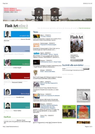 20/05/13 12.33Flash Art
Pagina 1 di 4http://www.flashartonline.it/
Home | Abbonamenti | Archivio | Ricerca | Advertising | Contatti | Flash Art International
Giovani, artisti e disoccupati - Giacomo Nicolella
Maschietti
...
Reverberation#10: Alberto Biagetti -
...
Suchitra Gahot - Cristian Bugatti
...
Adrian Paci, 'One and Twenty-Four Chairs' -
performance - Alessandra Galletta
...
Zero Design Festival - Domitilla Dardi
...
Liz Magic Laser - Patrick Steffen
...
Cristiano De Gaetano - Massimo Carasi
Il piccolo uomo che guardava più velocemente degli
altri.
Milano - 17/05/2013
“Tra arte e cinema"
L’arte contemporanea in rapporto con il cinema: fino a
che punto si tratta di documentare, raccont...
Santarcangelo - 16/05/2013
Proposals for Santarcangelo
Proposals for Santarcangelo è il libro d’arte, per cui
Santarcangelo dei Teatri ha attivato una v...
Napoli - 15/05/2013
RELATIONAL - Bianco - Valente
RELATIONAL è il nuovo progetto del duo Bianco-
Valente a ricevere il “MATRONATO”- patrocinio d...
Bergamo - 15/05/2013
Contemporary locus 4 - Grazia Toderi
Dal 22 giugno prosegue il progetto contemporary locus
– luoghi riscoperti dall’arte contemporane...
Bologna - 15/05/2013
Smell – festival dell’olfatto
Dal 21 al 26 maggio 2013 Bologna ospita la IV edizione
di Smell-Festival dell'Olfatto (www.smellfest...
Milano - 14/05/2013
None of This Was Supposed to
Happen
Su invito di Simone Frangi, Michele D'Aurizio e
Giangiacomo Rossetti hanno lavorato a un video-
progr...
Firenze - 14/05/2013
Creare una corporate art collection
Il workshop intensivo della durata di tre giornate
organizzato dalla European School of Economics ...
Bergamo - 13/05/2013
The Blank organizza ARTDATE,
l’appuntamento con l’arte
contemporanea a Bergamo
Venerdì 17, sabato 18 e domenica 19 maggio The
Blank organizza ARTDATE, un vero e proprio
appuntame...
Poirino (TO) - 13/05/2013
Alumni
Alumni è l'esposizione curata dalla Fondazione Spinola
Banna per l'Arte per il progetto Dall'idea a...
maggio - giugno 2013
THIS MONTH:
COVER: GILAD
RATMAN
Email:
Prima di iscriverti leggi l' informativa per la privacy.
Archivio newsletter
 