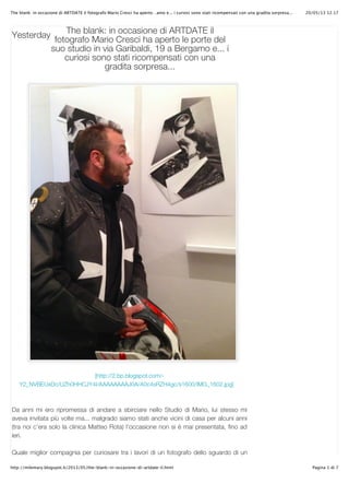 20/05/13 12.17The blank: in occasione di ARTDATE il fotografo Mario Cresci ha aperto…amo e... i curiosi sono stati ricompensati con una gradita sorpresa...
Pagina 1 di 7http://milemary.blogspot.it/2013/05/the-blank-in-occasione-di-artdate-il.html
Yesterday
[http://2.bp.blogspot.com/-
Y2_NVBEUxDc/UZh0HHCJY4I/AAAAAAAAJ0A/A0c4sRZH4gc/s1600/IMG_1602.jpg]
Da anni mi ero ripromessa di andare a sbirciare nello Studio di Mario, lui stesso mi
aveva invitata più volte ma... malgrado siamo stati anche vicini di casa per alcuni anni
(tra noi c’era solo la clinica Matteo Rota) l’occasione non si è mai presentata, fino ad
ieri.
Quale miglior compagnia per curiosare tra i lavori di un fotografo dello sguardo di un
The blank: in occasione di ARTDATE il
fotografo Mario Cresci ha aperto le porte del
suo studio in via Garibaldi, 19 a Bergamo e... i
curiosi sono stati ricompensati con una
gradita sorpresa...
 