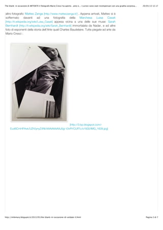 20/05/13 12.17The blank: in occasione di ARTDATE il fotografo Mario Cresci ha aperto…amo e... i curiosi sono stati ricompensati con una gradita sorpresa...
Pagina 2 di 7http://milemary.blogspot.it/2013/05/the-blank-in-occasione-di-artdate-il.html
[http://3.bp.blogspot.com/-
Eud6CmHPAvk/UZh0ynyZ4NI/AAAAAAAAJ0g/-t3vRYCUFFc/s1600/IMG_1609.jpg]
altro fotografo: Matteo Zanga [http://www.matteozanga.it/] . Appena arrivati, Matteo si è
soffermato davanti ad una fotografia della Marchesa Luisa Casati
[http://it.wikipedia.org/wiki/Luisa_Casati] appesa vicina a una delle sue muse: Sarah
Bernhardt [http://it.wikipedia.org/wiki/Sarah_Bernhardt] immortalata da Nadar, e ad altre
foto di esponenti della storia dell’Arte quali Charles Baudelaire. Tutte piegate ad arte da
Mario Cresci :
 