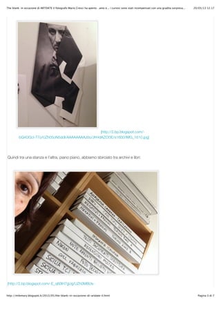 20/05/13 12.17The blank: in occasione di ARTDATE il fotografo Mario Cresci ha aperto…amo e... i curiosi sono stati ricompensati con una gradita sorpresa...
Pagina 3 di 7http://milemary.blogspot.it/2013/05/the-blank-in-occasione-di-artdate-il.html
[http://2.bp.blogspot.com/-
bQ4OGcI-T7o/UZh05oN5ddI/AAAAAAAAJ0o/JfrHdAZCf3E/s1600/IMG_1610.jpg]
Quindi tra una stanza e l’altra, piano piano, abbiamo sbirciato tra archivi e libri:
[http://2.bp.blogspot.com/-E_q60lH7gUg/UZh0MBUs-
 