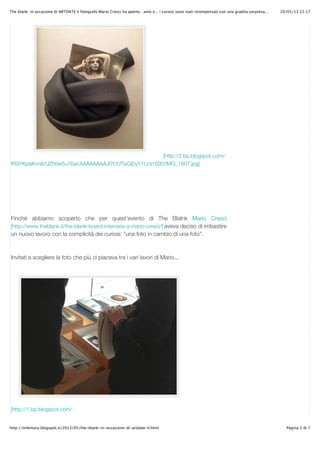 20/05/13 12.17The blank: in occasione di ARTDATE il fotografo Mario Cresci ha aperto…amo e... i curiosi sono stati ricompensati con una gradita sorpresa...
Pagina 5 di 7http://milemary.blogspot.it/2013/05/the-blank-in-occasione-di-artdate-il.html
[http://2.bp.blogspot.com/-
fR9YKpaIKm8/UZh0w5u76aI/AAAAAAAAJ0Y/UTjxQEiyY1U/s1600/IMG_1607.jpg]
Finché abbiamo scoperto che per quest’evento di The Blalnk Mario Cresci
[http://www.theblank.it/the-blank-board-intervista-a-mario-cresci/] aveva deciso di imbastire
un nuovo lavoro con la complicità dei curiosi: "una foto in cambio di una foto".
Invitati a scegliere la foto che più ci piaceva tra i vari lavori di Mario...
[http://1.bp.blogspot.com/-
 