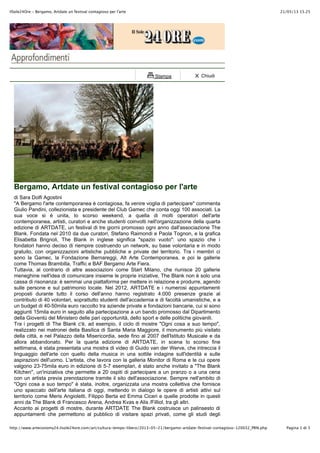 21/05/13 15.25IlSole24Ore - Bergamo, Artdate un festival contagioso per l'arte
Pagina 1 di 5http://www.arteconomy24.ilsole24ore.com/art/cultura-tempo-libero/2013-05-21/bergamo-artdate-festival-contagioso-120032_PRN.php
Stampa Chiudi
Bergamo, Artdate un festival contagioso per l'arte
di Sara Dolfi Agostini
"A Bergamo l'arte contemporanea è contagiosa, fa venire voglia di partecipare" commenta
Giulio Pandini, collezionista e presidente del Club Gamec che conta oggi 100 associati. La
sua voce si è unita, lo scorso weekend, a quella di molti operatori dell'arte
contemporanea, artisti, curatori e anche studenti coinvolti nell'organizzazione della quarta
edizione di ARTDATE, un festival di tre giorni promosso ogni anno dall'associazione The
Blank. Fondata nel 2010 da due curatori, Stefano Raimondi e Paola Tognon, e la grafica
Elisabetta Brignoli, The Blank in inglese significa "spazio vuoto": uno spazio che i
fondatori hanno deciso di riempire costruendo un network, su base volontaria e in modo
gratuito, con organizzazioni artistiche pubbliche e private del territorio. Tra i membri ci
sono la Gamec, la Fondazione Bernareggi, Alt Arte Contemporanea, e poi le gallerie
come Thomas Brambilla, Traffic e BAF Bergamo Arte Fiera.
Tuttavia, al contrario di altre associazioni come Start Milano, che riunisce 20 gallerie
meneghine nell'idea di comunicare insieme le proprie iniziative, The Blank non è solo una
cassa di risonanza: è semmai una piattaforma per mettere in relazione e produrre, agendo
sulle persone e sul patrimonio locale. Nel 2012, ARTDATE e i numerosi appuntamenti
proposti durante tutto il corso dell'anno hanno registrato 4.000 presenze grazie al
contributo di 40 volontari, soprattutto studenti dell'accademia e di facoltà umanistiche, e a
un budget di 40-50mila euro raccolto tra aziende private e fondazioni bancarie, cui si sono
aggiunti 15mila euro in seguito alla partecipazione a un bando promosso dal Dipartimento
della Gioventù del Ministero delle pari opportunità, dello sport e delle politiche giovanili.
Tra i progetti di The Blank c'è, ad esempio, il ciclo di mostre "Ogni cosa a suo tempo",
realizzato nei matronei della Basilica di Santa Maria Maggiore, il monumento più visitato
della città, e nel Palazzo della Misericordia, sede fino al 2007 dell'Istituto Musicale e da
allora abbandonato. Per la quarta edizione di ARTDATE, in scena lo scorso fine
settimana, è stata presentata una mostra di video di Guido van der Werve, che intreccia il
linguaggio dell'arte con quello della musica in una sottile indagine sull'identità e sulle
aspirazioni dell'uomo. L'artista, che lavora con la galleria Monitor di Roma e le cui opere
valgono 23-75mila euro in edizione di 5-7 esemplari, è stato anche invitato a "The Blank
Kitchen", un'iniziativa che permette a 20 ospiti di partecipare a un pranzo o a una cena
con un artista previa prenotazione tramite il sito dell'associazione. Sempre nell'ambito di
"Ogni cosa a suo tempo" è stata, inoltre, organizzata una mostra collettiva che fornisce
uno spaccato dell'arte italiana di oggi, mettendo in dialogo le opere di artisti attivi sul
territorio come Meris Angioletti, Filippo Berta ed Emma Ciceri e quelle prodotte in questi
anni da The Blank di Francesco Arena, Andrea Kvas e Alis /Filliol, tra gli altri.
Accanto ai progetti di mostre, durante ARTDATE The Blank costruisce un palinsesto di
appuntamenti che permettono al pubblico di visitare spazi privati, come gli studi degli
 