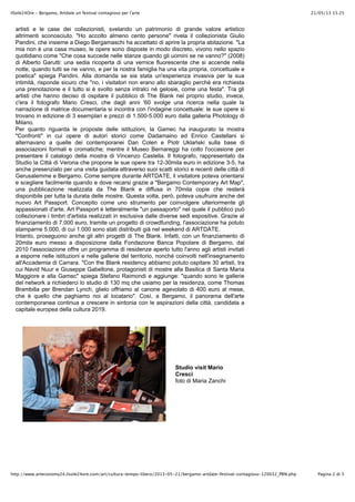 21/05/13 15.25IlSole24Ore - Bergamo, Artdate un festival contagioso per l'arte
Pagina 2 di 5http://www.arteconomy24.ilsole24ore.com/art/cultura-tempo-libero/2013-05-21/bergamo-artdate-festival-contagioso-120032_PRN.php
artisti e le case dei collezionisti, svelando un patrimonio di grande valore artistico
altrimenti sconosciuto. "Ho accolto almeno cento persone" rivela il collezionista Giulio
Pandini, che insieme a Diego Bergamaschi ha accettato di aprire la propria abitazione. "La
mia non è una casa museo, le opere sono disposte in modo discreto, vivono nello spazio
quotidiano come "Che cosa succede nelle stanze quando gli uomini se ne vanno?" (2008)
di Alberto Garutti: una sedia ricoperta di una vernice fluorescente che si accende nella
notte, quando tutti se ne vanno, e per la nostra famiglia ha una vita propria, concettuale e
poetica" spiega Pandini. Alla domanda se sia stata un'esperienza invasiva per la sua
intimità, risponde sicuro che "no, i visitatori non erano allo sbaraglio perché era richiesta
una prenotazione e il tutto si è svolto senza intralci né gelosie, come una festa". Tra gli
artisti che hanno deciso di ospitare il pubblico di The Blank nel proprio studio, invece,
c'era il fotografo Mario Cresci, che dagli anni '60 svolge una ricerca nella quale la
narrazione di matrice documentaria si incontra con l'indagine concettuale: le sue opere si
trovano in edizione di 3 esemplari e prezzi di 1.500-5.000 euro dalla galleria Photology di
Milano.
Per quanto riguarda le proposte delle istituzioni, la Gamec ha inaugurato la mostra
"Confronti" in cui opere di autori storici come Dadamaino ed Enrico Castellani si
alternavano a quelle dei contemporanei Dan Colen e Piotr Uklański sulla base di
associazioni formali e cromatiche; mentre il Museo Bernareggi ha colto l'occasione per
presentare il catalogo della mostra di Vincenzo Castella. Il fotografo, rappresentato da
Studio la Città di Verona che propone le sue opere tra 12-30mila euro in edizione 3-5, ha
anche presenziato per una visita guidata attraverso suoi scatti storici e recenti delle città di
Gerusalemme e Bergamo. Come sempre durante ARTDATE, il visitatore poteva orientarsi
e scegliere facilmente quando e dove recarsi grazie a "Bergamo Contemporary Art Map",
una pubblicazione realizzata da The Blank e diffusa in 70mila copie che resterà
disponibile per tutta la durata delle mostre. Questa volta, però, poteva usufruire anche del
nuovo Art Passport. Concepito come uno strumento per coinvolgere ulteriormente gli
appassionati d'arte, Art Passport è letteralmente "un passaporto" nel quale il pubblico può
collezionare i timbri d'artista realizzati in esclusiva dalle diverse sedi espositive. Grazie al
finanziamento di 7.000 euro, tramite un progetto di crowdfunding, l'associazione ha potuto
stamparne 5.000, di cui 1.000 sono stati distribuiti già nel weekend di ARTDATE.
Intanto, proseguono anche gli altri progetti di The Blank. Infatti, con un finanziamento di
20mila euro messo a disposizione dalla Fondazione Banca Popolare di Bergamo, dal
2010 l'associazione offre un programma di residenze aperto tutto l'anno agli artisti invitati
a esporre nelle istituzioni e nelle gallerie del territorio, nonché coinvolti nell'insegnamento
all'Accademia di Carrara. "Con the Blank residency abbiamo potuto ospitare 30 artisti, tra
cui Navid Nuur e Giuseppe Gabellone, protagonisti di mostre alla Basilica di Santa Maria
Maggiore e alla Gamec" spiega Stefano Raimondi e aggiunge: "quando sono le gallerie
del network a richiederci lo studio di 130 mq che usiamo per la residenza, come Thomas
Brambilla per Brendan Lynch, glielo offriamo al canone agevolato di 400 euro al mese,
che è quello che paghiamo noi al locatario". Così, a Bergamo, il panorama dell'arte
contemporanea continua a crescere in sintonia con le aspirazioni della città, candidata a
capitale europea della cultura 2019.
Studio visit Mario
Cresci
foto di Maria Zanchi
 